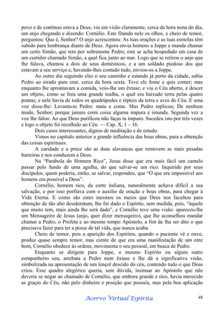 povo e de contínuo orava a Deus, viu em visão claramente, cerca da hora nona do dia,
um anjo chegando e dizendo: Cornélio. Este fitando nele os olhos, e cheio de temor,
perguntou: Que é, Senhor? O anjo acrescentou: As tuas orações e as tuas esmolas têm
subido para lembrança diante de Deus. Agora envia homens a Joppe e manda chamar
um certo Simão, que tem por sobrenome Pedro; este se acha hospedado em casa de
um curtidor chamado Simão, a qual fica junto ao mar. Logo que se retirou o anjo que
lhe falava, chamou a dois de seus domésticos, e a um soldado piedoso dos que
estavam a seu serviço e, havendo-lhes contado tudo, enviou-os a Joppe.
Ao outro dia seguindo eles o seu caminho e estando já perto da cidade, subiu
Pedro ao eirado para orar, cerca da hora sexta. Teve ele fome e quis comer; mas
enquanto lhe aprontavam a comida, veio-lhe um êxtase; e viu o Céu aberto, e descer
um objeto, como se fora uma grande toalha, o qual era baixado terra pelas quatro
pontas; e nele havia de todos os quadrúpedes e répteis da terra e aves do Céu. E uma
voz disse-lhe: Levanta-te Pedro: mata e come. Mas Pedro replicou; De nenhum
modo, Senhor; porque jamais comi coisa alguma impura e imunda. Segunda vez a
voz lhe falou: Ao que Deus purificou não faças tu impuro. Sucedeu isto por três vezes
e logo o objeto foi recolhido ao Céu. — Cap. X, 1 – 16.
Dois casos interessantes, dignos de meditação e de estudo.
Vimos no capítulo anterior a grande influência das boas obras, para a obtenção
das coisas espirituais.
A caridade e a prece são as duas alavancas que removem as mais pesadas
barreiras e nos conduzem a Deus.
Na “Parábola do Homem Rico”, Jesus disse que era mais fácil um camelo
passar pelo fundo de uma agulha, do que salvar-se um rico. Inquirido por seus
discípulos, quem poderia, então, se salvar, respondeu, que “O que era impossível aos
homens era possível a Deus”.
Cornélio, homem rico, da corte italiana, naturalmente achava difícil a sua
salvação, e por isso porfiava com o auxílio de oração e boas obras, para chegar à
Vida Eterna. E como são estes mesmos os meios que Deus nos facultou para
obtenção de tão alto desideratum, lhe foi dado o Espírito, sem medida, pois, “àquele
que muito tem, mais ainda lhe será dado”, e Cornélio teve uma visão: apareceu-lhe
um Mensageiro de Jesus (anjo, quer dizer mensageiro), que lhe aconselhou mandar
chamar a Pedro, o Profeta e ao mesmo tempo Apóstolo, a fim de lha ser dito o que
precisava fazer para ter a posse de tal vida, que nunca acaba.
Cheio de temor, pois a aparição dos Espíritos, quando o paciente vê e ouve,
produz quase sempre temor, mas ciente de que era uma manifestação de um ente
bom, Cornélio obedece às ordens, movimenta o seu pessoal, em busca de Pedro.
Enquanto se dirigem para Joppe, o mesmo Espírito ou algum outro
companheiro seu, arrebata a Pedro num êxtase e lhe dá a significativa visão,
simbolizada na apresentação de um lençol descido do céu, contendo tudo o que Deus
criou. Esse quadro alegórico queria, sem dúvida, insinuar ao Apóstolo que não
deveria se negar ao chamado de Cornélio, que embora grande e rico, havia merecido
as graças do Céu, não pelo dinheiro e posição que possuía, mas pela boa aplicação
Espírita
Acervo Virtual Espírita

48

 