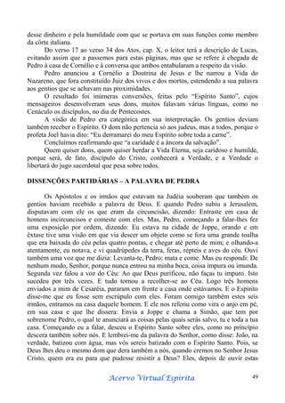 desse dinheiro e pela humildade com que se portava em suas funções como membro
da côrte italiana.
Do verso 17 ao verso 34 dos Atos, cap. X, o leitor terá a descrição de Lucas,
evitando assim que a passemos para estas páginas, mas que se refere à chegada de
Pedro à casa de Cornélio e à conversa que ambos entabularam a respeito da visão.
Pedro anunciou a Cornélio a Doutrina de Jesus e lhe narrou a Vida do
Nazareno, que fora constituído Juiz dos vivos e dos mortos, estendendo a sua palavra
aos gentios que se achavam nas proximidades.
O resultado foi inúmeras conversões, feitas pelo “Espírito Santo”, cujos
mensageiros desenvolveram seus dons, muitos falavam várias línguas, como no
Cenáculo os discípulos, no dia de Pentecostes.
A visão de Pedro era categórica em sua interpretação. Os gentios deviam
também receber o Espírito. O dom não pertencia só aos judeus, mas a todos, porque o
profeta Joel havia dito: “Eu derramarei do meu Espírito sobre toda a carne”.
Concluímos reafirmando que “a caridade é a âncora da salvação”.
Quem quiser dons, quem quiser herdar a Vida Eterna, seja caridoso e humilde,
porque será, de fato, discípulo do Cristo, conhecerá a Verdade, e a Verdade o
libertará do jugo sacerdotal que pesa sobre todos.
DISSENÇÕES PARTIDÁRIAS – A PALAVRA DE PEDRA
Os Apóstolos e os irmãos que estavam na Judéia souberam que também os
gentios haviam recebido a palavra de Deus. E quando Pedro subiu a Jerusalém,
disputavam com ele os que eram da circuncisão, dizendo: Entraste em casa de
homens incircuncisos e comeste com eles. Mas, Pedro, começando a falar-lhes fez
uma exposição por ordem, dizendo: Eu estava na cidade de Joppe, orando e em
êxtase tive uma visão em que via descer um objeto como se fora uma grande toalha
que era baixada do céu pelas quatro pontas, e chegar até perto de mim; e olhando-a
atentamente, eu notava, e vi quadrúpedes da terra, feras, répteis e aves do céu. Ouvi
também uma voz que me dizia: Levanta-te, Pedro; mata e come. Mas eu respondi: De
nenhum modo, Senhor, porque nunca entrou na minha boca, coisa impura ou imunda.
Segunda vez falou a voz do Céu: Ao que Deus purificou, não faças tu impuro. Isto
sucedeu por três vezes. E tudo tornou a recolher-se ao Céu. Logo três homens
enviados a mim de Cesaréia, pararam em frente a casa onde estávamos. E o Espírito
disse-me que eu fosse sem escrúpulo com eles. Foram comigo também estes seis
irmãos, entramos na casa daquele homem. E ele nos referiu como vira o anjo em pé,
em sua casa e que lhe dissera: Envia a Joppe e chama a Simão, que tem por
sobrenome Pedro, o qual te anunciará as coisas pelas quais serás salvo, tu e toda a tua
casa. Começando eu a falar, desceu o Espírito Santo sobre eles, como no princípio
descera também sobre nós. E lembrei-me da palavra do Senhor, corno disse: João, na
verdade, batizou com água, mas vós sereis batizado com o Espírito Santo. Pois, se
Deus lhes deu o mesmo dom que dera também a nós, quando cremos no Senhor Jesus
Cristo, quem era eu para que pudesse resistir a Deus? Eles, depois de ouvir estas
Espírita
Acervo Virtual Espírita

49

 