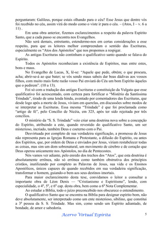 perguntaram: Galileus, porque estais olhando para o céu? Esse Jesus que dentre vós
foi recebido no céu, assim virá do modo como o viste ir para o céu. – (Atos, I – v. 6 a
11) .
Em uma obra anterior, fizemos esclarecimentos a respeito da palavra Espírito
Santo, que a cada passo se encontra nos Evangelhos.
Não será demais, entretanto, estendermo-nos em certas considerações a esse
respeito, para que os leitores melhor compreendam o sentido das Escrituras,
especialmente os “Atos dos Apóstolos” que nos propomos a respigar.
As antigas Escrituras não continham o qualificativo santo quando se falava do
Espírito.
Todos os Apóstolos reconheciam a existência de Espíritos, mas entre estes,
bons e maus.
No Evangelho de Lucas, X, lê-se: “Aquele que pede, obtém; o que procura,
acha; abrir-se-á ao que bater; se vós sendo maus sabeis dar boas dádivas aos vossos
filhos, com muito mais forte razão vosso Pai enviará do Céu um bom Espírito àqueles
que o pedirem”. (10 a 13).
Foi só com a tradução das antigas Escrituras e constituição da Vulgata que esse
qualificativo foi acrescentado, com certeza para fortificar o “Mistério da Santíssima
Trindade”, tirado de uma lenda hindu, aventado por comentadores das Escrituras, que
desde logo após a morte de Jesus, viviam em querelas, em discussões sobre modos de
se interpretar as Escrituras. Essa mesma “Trindade” é que foi proclamada como
“artigo de fé”, pelo Concílio de Nicéia, em 325, após ter sido rejeitada por três
concílios.
O mistério da “S. S. Trindade” veio criar uma doutrina nova sobre a concepção
do Espírito, atribuindo a este, quando revestido do qualificativo Santo, um ser
misterioso, incriado, também Deus e coeterno com o Pai.
Desvirtuada por completo de sua verdadeira significação, a promessa de Jesus
não representa para as Igrejas Romana e Protestante, a difusão do Espírito, ou antes
dos Espíritos, que, por ordem de Deus e enviados por Jesus, viriam restabelecer todas
as coisas, mas sim um dom sobrenatural, um movimento de cérebro e de coração que
Deus operou unicamente nos Apóstolos, no dia de Pentecostes.
Nós vamos ver adiante, pelo enredo dos trechos dos “Atos”, que esta doutrina é
absolutamente errônea, não só errônea como também obstrutiva dos princípios
cristãos, inutilizando por completo as Palavras de Jesus, sua vida e os Ensinos
Apostólicos, únicos capazes de quando recebidos em sua verdadeira significação,
transformar o homem, guiando-o bem aos seus destinos imortais.
Para maior esclarecimento desta tese, convidamos o leitor a consultar a
importante obra de Léon Denis — “Cristianismo e Espiritismo”, lendo, com
especialidade, o 4o, 5o, e 6o cap. desta obra, bem como a 6a Nota Complementar.
Ao estudar a Bíblia, todo o juízo preconcebido nos obscurece o entendimento.
O qualificativo Santo que se encontra na Bíblia para designar espírito bom, não
deve absolutamente, ser interpretado como um ente misterioso, sibilino, que constitui
a 3a pessoa da S. S. Trindade. Mas sim, como sendo um Espírito adiantado, de
bondade, de amor e sabedoria.
Espírita
Acervo Virtual Espírita

5

 