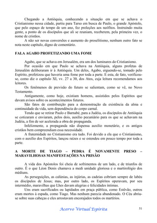Chegando a Antióquia, conhecendo a situação em que se achava o
Cristianismo nessa cidade, partiu para Tarso em busca de Paulo, o grande Apóstolo,
que pelo espaço de tempo de um ano, fez preleções aos neófitos. Instruindo muita
gente, a ponto de os discípulos que ali se reuniam, receberem, pela primeira vez, o
nome de cristãos.
A não ser novas conversões e aumento do proselitismo, nenhum outro fato se
nota neste capítulo, digno de comentário.
FALA AGABO PROFETIZANDO UMA FOME
Agabo, que se achava em Jerusalém, era um dos luminares do Cristianismo.
Por ocasião em que Paulo se achava na Antióquia, alguns profetas de
Jerusalém deliberaram ir à Antióquia. Um deles, Agabo, erguendo-se, tomado pelo
Espírito, profetizou que haveria uma fome por toda a parte. E esta, de fato, verificouse, como diz o capítulo XI, vv. 27 a 30, dos Atos, cuja leitura recomendamos aos
leitores.
Os fenômenos de previsão do futuro se salientam, como se vê, no Novo
Testamento.
Antigamente, como hoje, existiam homens, assistidos pelos Espíritos que
davam avisos sobre os acontecimentos futuros.
São fatos de contribuição para a demonstração da existência da alma e
continuidade da vida, sem dependência do corpo carnal.
Tendo que se retirar Paulo e Barnabé, para a Judéia, os discípulos de Antióquia
se cotizaram e enviaram, pelos dois, auxílio pecuniário para os que se achavam na
Judéia, a fim de ser acelerada a obra de propaganda.
Infelizmente, a propaganda não dispensa auxílio monetário, e os antigos
cristãos bem compreendiam essa necessidade.
A fraternidade no Cristianismo era tudo. Foi devido a ela que o Cristianismo,
com o auxílio dos Espíritos, lançou raízes e se estendeu em pouco tempo por toda a
parte.
A MORTE DE TIAGO – PEDRA É NOVAMENTE
MARAVILHOSAS MANIFESTAÇÕES NA PRISÃO

PRESO

–

A vida dos Apóstolos foi cheia de sofrimentos de um lado, e de triunfos de
outro. É o que Léon Denis chamava a medi unidade gloriosa e o martirológio dos
médiuns.
As perseguições, as calúnias, as injúrias, as cadeias cobriam sempre de labéu
os discípulos de Jesus; mas, por outro lado, os Espíritos operavam, por seu
intermédio, maravilhas que Lhes davam alegrias e felicidades íntimas.
Uns eram sacrificados ou lapidados em praça pública, como Estêvão, outros
eram mortos à espada, como Tiago. Mas nenhum parecia abandonado. O Céu abriuse sobre suas cabeças e eles arrostavam encorajados todos os martírios.
Espírita
Acervo Virtual Espírita

51

 
