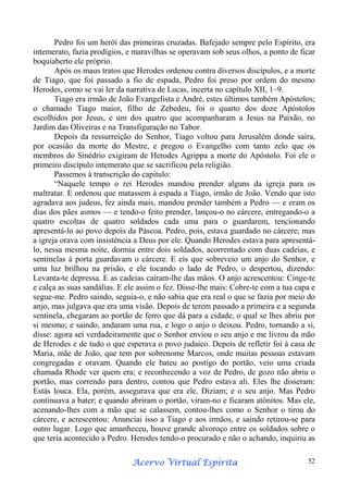 Pedro foi um herói das primeiras cruzadas. Bafejado sempre pelo Espírito, era
intemerato, fazia prodígios, e maravilhas se operavam sob seus olhos, a ponto de ficar
boquiaberto ele próprio.
Após os maus tratos que Herodes ordenou contra diversos discípulos, e a morte
de Tiago, que foi passado a fio de espada, Pedro foi preso por ordem do mesmo
Herodes, como se vai ler da narrativa de Lucas, incerta no capítulo XII, 1–9.
Tiago era irmão de João Evangelista e André, estes últimos também Apóstolos;
o chamado Tiago maior, filho de Zebedeu, foi o quarto dos doze Apóstolos
escolhidos por Jesus, e um dos quatro que acompanharam a Jesus na Paixão, no
Jardim das Oliveiras e na Transfiguração no Tabor.
Depois da ressurreição do Senhor, Tiago voltou para Jerusalém donde saíra,
por ocasião da morte do Mestre, e pregou o Evangelho com tanto zelo que os
membros do Sinédrio exigiram de Herodes Agrippa a morte do Apóstolo. Foi ele o
primeiro discípulo intemerato que se sacrificou pela religião.
Passemos à transcrição do capítulo:
“Naquele tempo o rei Herodes mandou prender alguns da igreja para os
maltratar. E ordenou que matassem à espada a Tiago, irmão de João. Vendo que isto
agradava aos judeus, fez ainda mais, mandou prender também a Pedro — e eram os
dias dos pães asmos — e tendo-o feito prender, lançou-o no cárcere, entregando-o a
quatro escoltas de quatro soldados cada uma para o guardarem, tencionando
apresentá-lo ao povo depois da Páscoa. Pedro, pois, estava guardado no cárcere; mas
a igreja orava com insistência a Deus por ele. Quando Herodes estava para apresentálo, nessa mesma noite, dormia entre dois soldados, acorrentado com duas cadeias, e
sentinelas à porta guardavam o cárcere. E eis que sobreveio um anjo do Senhor, e
uma luz brilhou na prisão, e ele tocando o lado de Pedro, o despertou, dizendo:
Levanta-te depressa. E as cadeias caíram-lhe das mãos. O anjo acrescentou: Cinge-te
e calça as suas sandálias. E ele assim o fez. Disse-lhe mais: Cobre-te com a tua capa e
segue-me. Pedro saindo, seguia-o, e não sabia que era real o que se fazia por meio do
anjo, mas julgava que era uma visão. Depois de terem passado a primeira e a segunda
sentinela, chegaram ao portão de ferro que dá para a cidade, o qual se lhes abriu por
si mesmo; e saindo, andaram uma rua, e logo o anjo o deixou. Pedro, tornando a si,
disse: agora sei verdadeiramente que o Senhor enviou o seu anjo e me livrou da mão
de Herodes e de tudo o que esperava o povo judaico. Depois de refletir foi à casa de
Maria, mãe de João, que tem por sobrenome Marcos, onde muitas pessoas estavam
congregadas e oravam. Quando ele bateu ao postigo do portão, veio uma criada
chamada Rhode ver quem era; e reconhecendo a voz de Pedro, de gozo não abriu o
portão, mas correndo para dentro, contou que Pedro estava ali. Eles lhe disseram:
Estás louca. Ela, porém, assegurava que era ele. Diziam; e o seu anjo. Mas Pedro
continuava a bater; e quando abriram o portão, viram-no e ficaram atônitos. Mas ele,
acenando-lhes com a mão que se calassem, contou-lhes como o Senhor o tirou do
cárcere, e acrescentou: Anunciai isso a Tiago e aos irmãos, e saindo retirou-se para
outro lugar. Logo que amanheceu, houve grande alvoroço entre os soldados sobre o
que teria acontecido a Pedro. Herodes tendo-o procurado e não o achando, inquiriu as
Espírita
Acervo Virtual Espírita

52

 