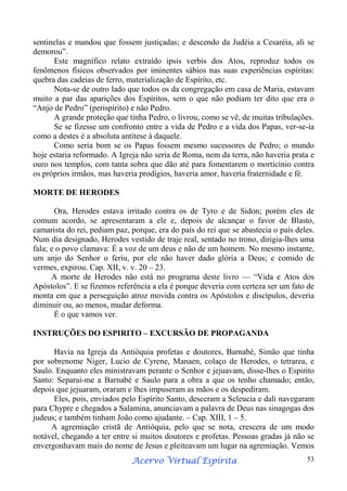 sentinelas e mandou que fossem justiçadas; e descendo da Judéia a Cesaréia, ali se
demorou”.
Este magnífico relato extraído ipsis verbis dos Atos, reproduz todos os
fenômenos físicos observados por iminentes sábios nas suas experiências espíritas:
quebra das cadeias de ferro, materialização de Espírito, etc.
Nota-se de outro lado que todos os da congregação em casa de Maria, estavam
muito a par das aparições dos Espíritos, sem o que não podiam ter dito que era o
“Anjo de Pedro” (perispírito) e não Pedro.
A grande proteção que tinha Pedro, o livrou, como se vê, de muitas tribulações.
Se se fizesse um confronto entre a vida de Pedro e a vida dos Papas, ver-se-ia
como a destes é a absoluta antítese à daquele.
Como seria bom se os Papas fossem mesmo sucessores de Pedro; o mundo
hoje estaria reformado. A Igreja não seria de Roma, nem da terra, não haveria prata e
ouro nos templos, com tanta sobra que dão até para fomentarem o morticínio contra
os próprios irmãos, mas haveria prodígios, haveria amor, haveria fraternidade e fé.
MORTE DE HERODES
Ora, Herodes estava irritado contra os de Tyro e de Sidon; porém eles de
comum acordo, se apresentaram a ele e, depois de alcançar o favor de Blasto,
camarista do rei, pediam paz, porque, era do país do rei que se abastecia o país deles.
Num dia designado, Herodes vestido de traje real, sentado no trono, dirigia-lhes uma
fala; e o povo clamava: É a voz de um deus e não de um homem. No mesmo instante,
um anjo do Senhor o feriu, por ele não haver dado glória a Deus; e comido de
vermes, expirou. Cap. XII, v. v. 20 – 23.
A morte de Herodes não está no programa deste livro — “Vida e Atos dos
Apóstolos”. E se fizemos referência a ela é porque deveria com certeza ser um fato de
monta em que a perseguição atroz movida contra os Apóstolos e discípulos, deveria
diminuir ou, ao menos, mudar deforma.
É o que vamos ver.
INSTRUÇÕES DO ESPIRITO – EXCURSÃO DE PROPAGANDA
Havia na Igreja da Antióquia profetas e doutores, Barnabé, Simão que tinha
por sobrenome Niger, Lucio de Cyrene, Manaen, colaço de Herodes, o tetrarea, e
Saulo. Enquanto eles ministravam perante o Senhor e jejuavam, disse-lhes o Espirito
Santo: Separai-me a Barnabé e Saulo para a obra a que os tenho chamado; então,
depois que jejuaram, oraram e lhes impuseram as mãos e os despediram.
Eles, pois, enviados pelo Espírito Santo, desceram a Seleucia e dali navegaram
para Chypre e chegados a Salamina, anunciavam a palavra de Deus nas sinagogas dos
judeus; e também tinham João como ajudante. – Cap. XIII, 1 – 5.
A agremiação cristã de Antióquia, pelo que se nota, crescera de um modo
notável, chegando a ter entre si muitos doutores e profetas. Pessoas gradas já não se
envergonhavam mais do nome de Jesus e pleiteavam um lugar na agremiação. Vemos
Espírita
Acervo Virtual Espírita

53

 