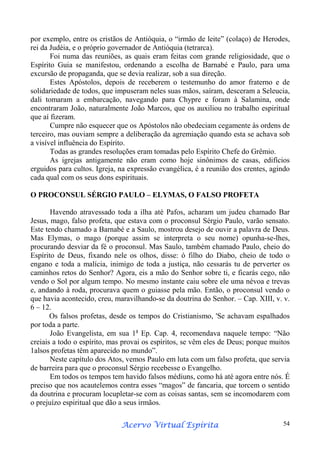 por exemplo, entre os cristãos de Antióquia, o “irmão de leite” (colaço) de Herodes,
rei da Judéia, e o próprio governador de Antióquia (tetrarca).
Foi numa das reuniões, as quais eram feitas com grande religiosidade, que o
Espírito Guia se manifestou, ordenando a escolha de Barnabé e Paulo, para uma
excursão de propaganda, que se devia realizar, sob a sua direção.
Estes Apóstolos, depois de receberem o testemunho do amor fraterno e de
solidariedade de todos, que impuseram neles suas mãos, saíram, desceram a Seleucia,
dali tomaram a embarcação, navegando para Chypre e foram à Salamina, onde
encontraram João, naturalmente João Marcos, que os auxiliou no trabalho espiritual
que aí fizeram.
Cumpre não esquecer que os Apóstolos não obedeciam cegamente às ordens de
terceiro, mas ouviam sempre a deliberação da agremiação quando esta se achava sob
a visível influência do Espírito.
Todas as grandes resoluções eram tomadas pelo Espírito Chefe do Grêmio.
As igrejas antigamente não eram como hoje sinônimos de casas, edifícios
erguidos para cultos. Igreja, na expressão evangélica, é a reunião dos crentes, agindo
cada qual com os seus dons espirituais.
O PROCONSUL SÉRGIO PAULO – ELYMAS, O FALSO PROFETA
Havendo atravessado toda a ilha até Pafos, acharam um judeu chamado Bar
Jesus, mago, falso profeta, que estava com o proconsul Sérgio Paulo, varão sensato.
Este tendo chamado a Barnabé e a Saulo, mostrou desejo de ouvir a palavra de Deus.
Mas Elymas, o mago (porque assim se interpreta o seu nome) opunha-se-lhes,
procurando desviar da fé o proconsul. Mas Saulo, também chamado Paulo, cheio do
Espírito de Deus, fixando nele os olhos, disse: ó filho do Diabo, cheio de todo o
engano e toda a malícia, inimigo de toda a justiça, não cessarás tu de perverter os
caminhos retos do Senhor? Agora, eis a mão do Senhor sobre ti, e ficarás cego, não
vendo o Sol por algum tempo. No mesmo instante caiu sobre ele uma névoa e trevas
e, andando à roda, procurava quem o guiasse pela mão. Então, o proconsul vendo o
que havia acontecido, creu, maravilhando-se da doutrina do Senhor. – Cap. XIII, v. v.
6 – 12.
Os falsos profetas, desde os tempos do Cristianismo, 'Se achavam espalhados
por toda a parte.
João Evangelista, em sua 1a Ep. Cap. 4, recomendava naquele tempo: “Não
creiais a todo o espírito, mas provai os espíritos, se vêm eles de Deus; porque muitos
1alsos profetas têm aparecido no mundo”.
Neste capítulo dos Atos, vemos Paulo em luta com um falso profeta, que servia
de barreira para que o proconsul Sérgio recebesse o Evangelho.
Em todos os tempos tem havido falsos médiuns, como há até agora entre nós. É
preciso que nos acautelemos contra esses “magos” de fancaria, que torcem o sentido
da doutrina e procuram locupletar-se com as coisas santas, sem se incomodarem com
o prejuízo espiritual que dão a seus irmãos.
Espírita
Acervo Virtual Espírita

54

 