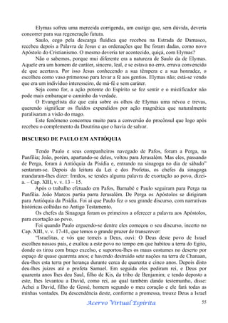 Elymas sofreu uma merecida corrigenda, um castigo que, sem dúvida, deveria
concorrer para sua regeneração futura.
Saulo, cego pela descarga fluídica que recebeu na Estrada de Damasco,
recebeu depois a Palavra de Jesus e as ordenações que lhe foram dadas, como novo
Apóstolo do Cristianismo. O mesmo deveria ter acontecido, quiçá, com Elymas?
Não o sabemos, porque mui diferente era a natureza de Saulo da de Elymas.
Aquele era um homem de caráter, sincero, leal, e se estava no erro, errava convencido
de que acertava. Por isso Jesus conhecendo a sua têmpera e a sua honradez, o
escolheu como vaso primoroso para levar a fé aos gentios. Elymas não; está-se vendo
que era um indivíduo interesseiro, de má-fé e sem caráter.
Seja como for, a ação potente do Espírito se fez sentir e o mistificador não
pode mais embaraçar o caminho da verdade.
O Evangelista diz que caiu sobre os olhos de Elymas uma névoa e trevas,
querendo significar os fluídos expendidos por ação magnética que naturalmente
paralisaram a visão do mago.
Este fenômeno concorreu muito para a conversão do procônsul que logo após
recebeu o complemento da Doutrina que o havia de salvar.
DISCURSO DE PAULO EM ANTIÓQUIA
Tendo Paulo e seus companheiros navegado de Pafos, foram a Perga, na
Panfília; João, porém, apartando-se deles, voltou para Jerusalém. Mas eles, passando
de Perga, foram à Antióquia da Pisídia e, entrando na sinagoga no dia de sábado”
sentaram-se. Depois da leitura da Lei e dos Profetas, os chefes da sinagoga
mandaram-lhes dizer: Irmãos, se tendes alguma palavra de exortação ao povo, dizeia. – Cap. XIII, v. v. 13 – 15.
Após o trabalho efetuado em Pafos, Barnabé e Paulo seguiram para Perga na
Panfília. João Marcos partiu parra Jerusalém. De Perga os Apóstolos se dirigiram
para Antióquia da Pisídia. Foi ai que Paulo fez o seu grande discurso, com narrativas
históricas colhidas no Antigo Testamento.
Os chefes da Sinagoga foram os primeiros a oferecer a palavra aos Apóstolos,
para exortação ao povo.
Foi quando Paulo erguendo-se dentre eles começou o seu discurso, incerto no
Cap. XIII, v. v. 17-41, que temos o grande prazer de transcrever:
“Israelitas, e vós que temeis a Deus, ouvi: O Deus deste povo de Israel
escolheu nossos pais, e exaltou a este povo no tempo em que habitou a terra do Egito,
donde os tirou com braço excelso, e suportou-lhes os maus costumes no deserto por
espaço de quase quarenta anos; e havendo destruído sete nações na terra de Chanaan,
deu-lhes esta terra por herança durante cerca de quarenta e cinco anos. Depois disto
deu-lhes juizes até o profeta Samuel. Em seguida eles pediram rei, e Deus por
quarenta anos lhes deu Saul, filho de Kis, da tribo de Benjamim; e tendo deposto a
este, lhes levantou a David, como rei, ao qual também dando testemunho, disse:
Achei a David, filho de Gessé, homem segundo o meu coração e ele fará todas as
minhas vontades. Da descendência deste, conforme a promessa, trouxe Deus a Israel
Espírita
Acervo Virtual Espírita

55

 