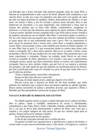 um Salvador que é Jesus; havendo João primeiro pregado, antes da vinda d'Ele, o
batismo do arrependimento a todo o povo de Israel. Quando João completava a sua
carreira dizia: eu não sou o que vós supondes; mas após mim vem aquele, de cujos
pés não sou digno de desatar as sandálias. Irmãos, descendência de Abraão, e os que
entre vós temem a Deus, a nós foi enviada a palavra desta salvação. Pois os que
habitavam em Jerusalém, e os seus magistrados, não conhecendo a Jesus nem os
ensinos dos profetas que se lêem cada sábado, condenando-o, cumpriram as
profecias; e se bem que não achassem causa alguma de morte, pediram a Pilatos que
o fizesse morrer. Quando tiveram cumprido tudo o que d'Ele estava escrito, tirando-o
do madeiro, puseram-no em um túmulo. Mas Deus o ressuscitou dentre os mortos; e
Ele foi visto muitos dias por aqueles que com eles subiram da Galiléia a Jerusalém,
os quais agora são as suas testemunhas para com o povo. Nós vos anunciamos as
boas novas da promessa feita a nossos pais, como Deus a cumpriu plenamente a
nossos filhos, ressuscitando a Jesus, como também está escrito no Salmo segundo: Tu
és meu filho; hoje te gerei. E o que ressuscitou dentre os mortos para nunca mais
tornar à corrupção, Ele o disse dessa maneira: Dar-vos-ei as santas e firmes coisas
prometidas a David. Pelo que também diz em outro Salmo: Não permitirás que o teu
santo experimente a corrupção. Porque, na verdade, tendo David no seu termo
servido ao conselho de Deus, adormeceu e foi reunido a seus pais e experimentou
corrupção; porém, aquele que Deus ressuscitou dentre os mortos, não experimentou
corrupção. Seja-vos, pois, notório, irmãos, que por Este se vos anuncia a remissão
dos pecados; e de tudo aquilo de que não pudestes ser justificado pela lei de Moisés,
por Este é justificado todo o que crê. Guardai-vos, pois, de que não venha sobre vós o
que foi dito nos profetas:
“Vede, ó desprezadores, maravilhai e desaparecei.
Porque eu faço uma obra nos vossos dias.
Obra que, de modo algum crereis, ainda que alguém vô-la refira”.
Diz-nos Lucas que o discurso de Paulo foi tão bem recebido, que todos
pediram aos Apóstolos que a palavra fosse novamente repetida no sábado seguinte.
Houve muitas conversões de judeus e prosélitos devotos, que seguiram a Paulo e
Barnabé, que lhes persuadiram a perseverar na graça. de Deus.
PAULO E BARNABÉ SE DIRIGEM AOS GENTIOS
No sábado seguinte reuniu-se quase a cidade toda para ouvir a palavra de Deus.
Mas os judeus, vendo a multidão, encheram-se de inveja e, blasfemando,
contradiziam o que Paulo falava. Paulo e Barnabé, falando ousadamente, disseram:
Era a vós que se devia falar primeiramente a palavra de Deus; mas visto que a
rejeitais e vos julgais indignos da vida eterna, eis que nos viramos agora para os
gentios. Porque assim nô-lo ordenou o Senhor:
Eu te tenho posto para luz dos gentios.
A fim de que sejas para salvação até os confins da terra.
Os gentios ouvindo isto regozijavam-se e glorificavam a palavra do Senhor, e
creram todos os que estavam destinados para a vida eterna; e divulgava-se a palavra
Espírita
Acervo Virtual Espírita

56

 