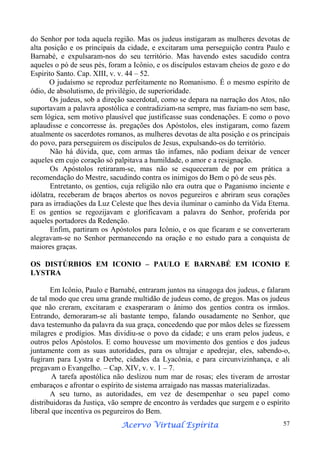 do Senhor por toda aquela região. Mas os judeus instigaram as mulheres devotas de
alta posição e os principais da cidade, e excitaram uma perseguição contra Paulo e
Barnabé, e expulsaram-nos do seu território. Mas havendo estes sacudido contra
aqueles o pó de seus pés, foram a Icônio, e os discípulos estavam cheios de gozo e do
Espirito Santo. Cap. XIII, v. v. 44 – 52.
O judaísmo se reproduz perfeitamente no Romanismo. É o mesmo espírito de
ódio, de absolutismo, de privilégio, de superioridade.
Os judeus, sob a direção sacerdotal, como se depara na narração dos Atos, não
suportavam a palavra apostólica e contradiziam-na sempre, mas faziam-no sem base,
sem lógica, sem motivo plausível que justificasse suas condenações. E como o povo
aplaudisse e concorresse às. pregações dos Apóstolos, eles instigaram, como fazem
atualmente os sacerdotes romanos, as mulheres devotas de alta posição e os principais
do povo, para perseguirem os discípulos de Jesus, expulsando-os do território.
Não há dúvida, que, com armas tão infames, não podiam deixar de vencer
aqueles em cujo coração só palpitava a humildade, o amor e a resignação.
Os Apóstolos retiraram-se, mas não se esqueceram de por em prática a
recomendação do Mestre, sacudindo contra os inimigos do Bem o pó de seus pés.
Entretanto, os gentios, cuja religião não era outra que o Paganismo inciente e
idólatra, receberam de braços abertos os novos pegureiros e abriram seus corações
para as irradiações da Luz Celeste que lhes devia iluminar o caminho da Vida Eterna.
E os gentios se regozijavam e glorificavam a palavra do Senhor, proferida por
aqueles portadores da Redenção.
Enfim, partiram os Apóstolos para Icônio, e os que ficaram e se converteram
alegravam-se no Senhor permanecendo na oração e no estudo para a conquista de
maiores graças.
OS DISTÚRBIOS EM ICONIO – PAULO E BARNABÉ EM ICONIO E
LYSTRA
Em Icônio, Paulo e Barnabé, entraram juntos na sinagoga dos judeus, e falaram
de tal modo que creu uma grande multidão de judeus como, de gregos. Mas os judeus
que não creram, excitaram e exasperaram o ânimo dos gentios contra os irmãos.
Entrando, demoraram-se ali bastante tempo, falando ousadamente no Senhor, que
dava testemunho da palavra da sua graça, concedendo que por mãos deles se fizessem
milagres e prodígios. Mas dividiu-se o povo da cidade; e uns eram pelos judeus, e
outros pelos Apóstolos. E como houvesse um movimento dos gentios e dos judeus
juntamente com as suas autoridades, para os ultrajar e apedrejar, eles, sabendo-o,
fugiram para Lystra e Derbe, cidades da Lyacônia, e para circunvizinhança, e ali
pregavam o Evangelho. – Cap. XIV, v. v. 1 – 7.
A tarefa apostólica não deslizou num mar de rosas; eles tiveram de arrostar
embaraços e afrontar o espírito de sistema arraigado nas massas materializadas.
A seu turno, as autoridades, em vez de desempenhar o seu papel como
distribuidoras da Justiça, vão sempre de encontro às verdades que surgem e o espírito
liberal que incentiva os pegureiros do Bem.
Espírita
Acervo Virtual Espírita

57

 