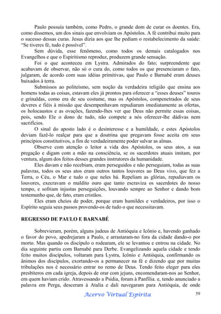 Paulo possuía também, como Pedro, o grande dom de curar os doentes. Era,
como dissemos, um dos sinais que envolviam os Apóstolos. A fé contribui muito para
o sucesso dessas curas. Jesus dizia aos que lhe pediam o restabelecimento da saúde:
“Se tiveres fé, tudo é possível”.
Sem dúvida, esse fenômeno, como todos os demais catalogados nos
Evangelhos e que o Espiritismo reproduz, produzem grande sensação.
Foi o que aconteceu em Lystra. Admirados do fato; surpreendente que
acabavam de observar, não só o cura do, como todos os que presenciaram o fato,
julgaram, de acordo com suas idéias primitivas, que Paulo e Barnabé eram deuses
baixados à terra.
Submissos ao politeísmo, sem noção da verdadeira religião que ensina aos
homens todas as coisas, estavam eles já prontos para oferecer a “esses deuses” touros
e grinaldas, como era de seu costume, mas os Apóstolos, compenetrados de seus
deveres e fiéis à missão que desempenhavam repudiaram imediatamente as ofertas,
os holocaustos e as ovações, fazendo-lhes ver que Deus não permite essas coisas,
pois, sendo Ele o dono de tudo, não compete a nós oferecer-lhe dádivas nem
sacrifícios.
O sinal do aposto lado é o desinteresse e a humildade, e estes Apóstolos
deviam fazê-lo realçar para que a doutrina que pregavam fosse aceita em seus
princípios constitutivos, a fim de verdadeiramente poder salvar as almas.
Observe com atenção o leitor a vida dos Apóstolos, os seus atos, a sua
pregação e digam com a mão na consciência, se os sacerdotes atuais imitam, por
ventura, algum dos feitos desses grandes instrutores da humanidade.
Eles davam e não recebiam, eram perseguidos e não perseguiam, todas as suas
palavras, todos os seus atos eram outros tantos louvores ao Deus vivo, que fez a
Terra, o Céu, o Mar e tudo o que neles há. Repeliam as glórias, repudiavam os
louvores, execravam o maldito ouro que tanto escraviza os sacerdotes do nosso
tempo, e sofriam injustas perseguições, louvando sempre ao Senhor e dando bom
testemunho que, de fato, eram cristãos.
Eles eram cheios de poder, porque eram humildes e verdadeiros, por isso o
Espírito seguia seus passos provendo-os de tudo o que necessitavam.
REGRESSO DE PAULO E BARNABÉ
Sobrevieram, porém, alguns judeus de Antióquia e Icônio e, havendo ganhado
o favor do povo, apedrejaram a Paulo, e arrastaram-no fora da cidade dando-o por
morto. Mas quando os discípulo o rodearam, ele se levantou e entrou na cidade. No
dia seguinte partiu com Barnabé para Derbe. Evangelizando aquela cidade e tendo
feito muitos discípulos, voltaram para Lystra, Icônio e Antióquia, confirmando os
ânimos dos discípulos, exortando-os a permanecer na fé e dizendo que por muitas
tribulações nos é necessário entrar no remo de Deus. Tendo feito eleger para eles
presbíteros em cada igreja, depois de orar com jejuns, encomendaram-nos ao Senhor,
em quem haviam crido. Atravessando a Psídia, foram à Panfília. e, tendo anunciado a
palavra em Perga, desceram à Atalia e dali navegaram para Antióquia, de onde
Espírita
Acervo Virtual Espírita

59

 