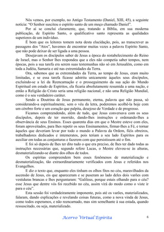 Nós vemos, por exemplo, no Antigo Testamento (Daniel, XIII, 45), a seguinte
notícia: “O Senhor suscitou o espírito santo de um moço chamado Daniel”.
Por aí se conclui claramente, que, tratando a Bíblia, em sua moderna
publicação, de Espírito Santo, o qualificativo santo representa as qualidades
superiores de um indivíduo.
É bom que os leitores tomem nota desta elucidação, pois, ao transcrever as
passagens dos “Atos”, havemos de encontrar muitas vezes a palavra Espírito Santo,
que não pode deixar de ser ligada a uma pessoa.
Desejavam os discípulos saber de Jesus a época do restabelecimento do Reino
de Israel, mas o Senhor lhes respondeu que a eles não competia saber tempos, nem
épocas, pois a sua tarefa era serem suas testemunhas não só em Jerusalém, como em
toda a Judéia, Samaria e até nas extremidades da Terra.
Ora, sabemos que as extremidades da Terra, ao tempo de Jesus, eram muito
limitadas, e se essa tarefa ficasse adstrita unicamente àqueles seus discípulos,
excluindo-se a lei da Reencarnação e o prosseguimento da sua ação do Mundo
Espiritual em estado de Espíritos, ela ficaria absolutamente resumida a uma nação, e
então a Religião do Cristo seria uma religião nacional, e não uma Religião Mundial,
como é o seu verdadeiro caráter.
Sendo a Doutrina de Jesus permanente, eterna, palavra que não passa, só
considerando-a espiritualmente, sem o véu da letra, poderemos acolhê-la hoje com
um cérebro forte e um coração que palpita, desejoso de Verdade e de progresso.
Ficamos compreendendo, além de tudo, que Jesus conversava com os seus
discípulos, depois de ter morrido, dando-lhes instruções e ordenando-lhes a
observância de seus Ensinos. Esses quarenta dias em que o Mestre esteve com eles,
foram aproveitados, para lhes repetir os seus Ensinamentos, firmar-lhes a Fé, e tornar
àqueles que deveriam levar por todo o mundo a Palavra da Ordem, fiéis obreiros,
trabalhadores dedicados e intemeratos, pois teriam a seu lado Espíritos para os
auxiliar em todas as conjunturas e fazerem com que persistissem até o fim.
E foi só depois de lhes ter dito tudo o que era preciso, de lhes ter dado todas as
instruções necessárias que, segundo refere Lucas, o Mestre elevou-se às alturas,
desmaterializando-se diante dos olhos de todos.
Os espíritas compreendem bem esses fenômenos de materialização e
desmaterialização, tão extraordinariamente verificados com Jesus e referidos nos
Evangelhos.
E diz o texto que, enquanto eles tinham os olhos fitos no céu, maravilhados da
ascensão de Jesus, eis que apareceram e se puseram ao lado deles dois varões com
vestiduras brancas e lhes perguntaram: “Galileus, porque estais olhando para o céu?
esse Jesus que dentre vós foi recebido no céu, assim virá do modo como o viste ir
para o céu”.
Esta sessão foi verdadeiramente imponente, pois até os varões, materializados,
falaram, dando explicações e revelando coisas futuras, como a nova vinda de Jesus,
como todos esperamos, e não reencarnado, mas sim semelhante à sua estada, quando
ressuscitado, ou seja, materializado.
Espírita
Acervo Virtual Espírita

6

 