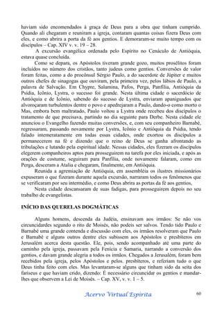 haviam sido encomendados à graça de Deus para a obra que tinham cumprido.
Quando ali chegaram e reuniram a igreja, contaram quantas coisas fizera Deus com
eles, e como abrira a porta da fé aos gentios. E demoraram-se muito tempo com os
discípulos – Cap. XIV v. v. 19 – 28.
A excursão evangélica ordenada pelo Espírito no Cenáculo de Antióquia,
estava quase concluída.
Como se depara, os Apóstolos tiveram grande gozo, muitos prosélitos foram
incluídos no número dos cristãos, tanto judeus como gentios. Conversões de valor
foram feitas, como a do procônsul Sérgio Paulo, a do sacerdote de Júpiter e muitos
outros chefes de sinagogas que ouviram, pela primeira vez, pelos lábios de Paulo, a
palavra de Salvação. Em Chypre, Salamina, Pafos, Perga, Panfília, Antióquia da
Psídia, Icônio, Lystra, o sucesso foi grande. Nesta última cidade o sacerdócio de
Antióquia e de Icônio, sabendo do sucesso de Lystra, enviaram apaniguados que
alvoroçaram turbulentos dentre o povo e apedrejaram a Paulo, dando-o como morto o
Mas, embora bem maltratado, Paulo voltou a Lystra onde recebeu dos discípulos o
tratamento de que precisava, partindo no dia seguinte para Derbe. Nesta cidade ele
anunciou o Evangelho fazendo muitas conversões, e, com seu companheiro Barnabé,
regressaram, passando novamente por Lystra, Icônio e Antióquia da Psídia, tendo
falado intemeratamente em todas essas cidades, onde exortou os discípulos a
permanecerem na fé e dizendo que o reino de Deus se ganha afrontando as
tribulações e lutando pela espiritual idade. Nessas cidades, eles fizeram os discípulos
elegerem companheiros aptos para prosseguirem na tarefa por eles iniciada, e após as
orações de costume, seguiram para Panfília, onde novamente falaram, como em
Perga, desceram a Atalia e chegaram, finalmente, em Antióquia.
Reunida a agremiação de Antióquia, em assembléia os ilustres missionários
expuseram o que fizeram durante aquela excursão, narraram todos os fenômenos que
se verificaram por seu intermédio, e como Deus abrira as portas da fé aos gentios,
Nesta cidade descansaram de suas fadigas, para prosseguirem depois no seu
trabalho de evangelistas.
INÍCIO DAS QUERELAS DOGMÁTICAS
Alguns homens, descenda da Judéia, ensinavam aos irmãos: Se não vos
circuncidardes segundo o rito de Moisés, não podeis ser salvos. Tendo tido Paulo e
Barnabé uma grande contenda e discussão com eles, os irmãos resolveram que Paulo
e Barnabé e alguns outros dentre eles subissem aos Apóstolos e presbíteros em
Jerusalém acerca desta questão. Ele, pois, sendo acompanhado até uma parte do
caminho pela igreja, passavam pela Fenícia e Samaria, narrando a conversão dos
gentios, e davam grande alegria a todos os irmãos. Chegados a Jerusalém, foram bem
recebidos pela igreja, pelos Apóstolos e pelos. presbíteros, e referiam tudo o que
Deus tinha feito com eles. Mas levantaram-se alguns que tinham sido da seita dos
fariseus e que haviam crido, dizendo: É necessário circuncidar os gentios e mandarlhes que observem a Lei de Moisés. – Cap. XV, v. v. 1 – 5.
Espírita
Acervo Virtual Espírita

60

 