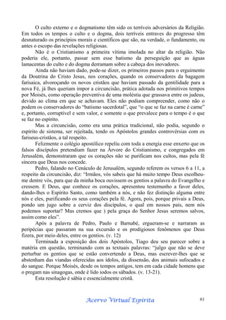 O culto externo e o dogmatismo têm sido os terríveis adversários da Religião.
Em todos os tempos o culto e o dogma, dois terríveis entraves do progresso têm
desnaturado os princípios morais e científicos que são, na verdade, o fundamento, ou
antes o escopo das revelações religiosas.
Não é o Cristianismo a primeira vítima imolada no altar da religião. Não
poderia ele, portanto, passar sem esse batismo da perseguição que as águas
lamacentas do culto e do dogma derramam sobre a cabeça dos inovadores.
Ainda não haviam dado, pode-se dizer, os primeiros passos para o erguimento
da Doutrina do Cristo Jesus, nos corações, quando os conservadores da bagagem
farisaica, alvoroçando os novos cristãos que haviam passado da gentilidade para a
nova Fé, já lhes queriam impor a circuncisão, prática adotada nos primitivos tempos
por Moisés, como operação preventiva de uma moléstia que grassava entre os judeus,
devido ao clima em que se achavam. Eles não podiam compreender, como não o
podem os conservadores do “batismo sacerdotal”, que “o que se faz na carne é carne”
e, portanto, corruptível e sem valor, e somente o que prevalece para o tempo é o que
se faz no espírito.
Mas a circuncisão, como era uma prática tradicional, não podia, segundo o
espírito de sistema, ser rejeitada, tendo os Apóstolos grandes controvérsias com os
fariseus-cristãos, a tal respeito.
Felizmente o colégio apostólico repeliu com toda a energia esse enxerto que os
falsos discípulos pretendiam fazer na Árvore do Cristianismo, e congregados em
Jerusalém, demonstraram que os corações não se purificam nos cultos, mas pela fé
sincera que Deus nos concede.
Pedro, falando no Cenáculo de Jerusalém, segundo referem os versos 6 a 11, a
respeito da circuncisão, diz: “Irmãos, vós sabeis que há muito tempo Deus escolheume dentre vós, para que da minha boca ouvissem os gentios a palavra do Evangelho e
cressem. E Deus, que conhece os corações, apresentou testemunho a favor deles,
dando-lhes o Espírito Santo, como também a nós, e não fez distinção alguma entre
nós e eles, purificando os seus corações pela fé. Agora, pois, porque privais a Deus,
pondo um jugo sobre a cerviz dos discípulos, o qual em nossos pais, nem nós
podemos suportar? Mas cremos que ) pela graça do Senhor Jesus seremos salvos,
assim como eles”.
Após a palavra de Pedro, Paulo e Barnabé, ergueram-se e narraram as
peripécias que passaram na sua excursão e os prodigiosos fenômenos que Deus
fizera, por meio deles, entre os gentios. (v. 12)
Terminada a exposição dos dois Apóstolos, Tiago deu seu parecer sobre a
matéria em questão, terminando com as textuais palavras: “julgo que não se deve
perturbar os gentios que se estão convertendo a Deus, mas escrever-lhes que se
abstenham das viandas oferecidas aos ídolos, da dissensão, dos animais sufocados e
do sangue. Porque Moisés, desde os tempos antigos, tem em cada cidade homens que
o pregam nas sinagogas, onde é lido iodos os sábados. (v. 13-21).
Esta resolução é sábia e essencialmente cristã.

Espírita
Acervo Virtual Espírita

61

 