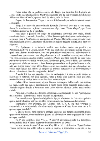Outra coisa não se poderia esperar de Tiago, que também foi discípulo de
Jesus, tendo sido chamado pelo Mestre no segundo ano de sua pregação. Era filho de
Alfeu e de Maria Cleofas, que era irmã de Maria, mãe de Jesus.
Depois do Pentecostes, Tiago, o menor, foi chamado para diretor do núcleo de
Jerusalém.
Tiago é o autor da extraordinária Epístola Universal que traz o seu nome.
Antes de terminar este capítulo, transcrevemos algo dessa “Carta Magna”, que é um
verdadeiro primor de Fé e Caridade.
Mas dado o parecer de Tiago na assembléia, aprovado por todos, foram
escolhidos Judas, chamado Barsabás, e Silas, homens principais entre os irmãos para
seguirem para a Antióquia, em companhia de Paulo e Barnabé, como portadores de
uma mensagem que os Apóstolos enviavam ao núcleo daquela cidade, cujo teor é o
seguinte:
“Os Apóstolos e presbíteros irmãos, aos irmãos dentre os gentios em
Antióquia, na Syria e Cilícia, saúde. Visto que soubemos que alguns dentre nós, aos
quais não ,demos mandamento, vos têm perturbado com palavras, subvertendo as
vossas almas, pareceu-nos bem, chegados a um acordo, escolher homens e enviá-los a
vós com os nossos amados irmãos Barnabé e Paulo, que têm exposto as suas vidas
pelo nome do nosso Senhor Jesus Cristo. Enviamos, pois, Judas e Silas, que também
por palavras ,dirão as mesmas coisas. Porque pareceu bem ao Espírito Santo e a nós,
não vos impor maior peso além destas coisas necessárias: que vos abstenhais de
coisas sacrificadas aos ídolos, de sangue, de animais sufocados e de libertinagem; e
destas coisas fareis bem de vos guardar. Saúde”.
A carta foi lida em reunião geral, na Antióquia e a congregação muito se
regozijou o Falaram por essa ocasião, Judas e Silas, que também eram profetas,
transmitindo aos irmãos palavras de fortaleza e consolação.
Judas e Silas descansaram alguns dias em Antióquia, deliberando este último
ali ficar, sendo que depois acompanhou a Paulo numa outra excursão evangélica, e
Barnabé seguiu depois a Jerusalém com João Marcos, ficando Judas nesta última
cidade.
Pelo que se verifica nos tempos apostólicos, a circuncisão foi um “sacramento
do Mosaismo” contra o qual muito lutaram os Apóstolos.
Em suas diversas Epístolas dirigidas às igrejas não cessa de bater essa prática
que se ia introduzindo entre os cristãos como um estigma herdado do farisaísmo.
Escrevendo, por exemplo, aos Gálatas, cap. v. v. 6, ele diz: “Porque a
circuncisão e a incircuncisão não têm virtude alguma em Cristo Jesus; mas sim a fé
que obra por caridade”.
O grifo é nosso, para chamar a atenção daqueles que fazem atualmente, muita
questão do batismo, como faziam os judeus da circuncisão, mas esquecem da fé que
obra por caridade.
Na 1a aos Coríntios, Cap. VII, v. 19, diz: “A circuncisão nada é, e também a
incircuncisão nada é, senão a guarda dos mandamentos de Deus”.
Na sua exortação aos Colossenses, Cap. III, v. 5-11, ele lembra: “Mortificai os
vossos membros que estão sobre a terra: a luxúria, a imundícia, a paixão, a má
Espírita
Acervo Virtual Espírita

62

 