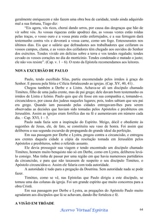 geralmente enriquecem e não fazem uma obra boa de caridade, tendo ainda adquirido
mal a sua fortuna, Tiago diz:
“Eis agora, vós ricos, chorai dando urros, por causa das desgraças que hão de
vir sobre vós. As vossas riquezas estão apodreci das, as vossas vestes estão roídas
pelas traças, o vosso ouro e a vossa prata estão enferrujados, e a sua ferrugem dará
testemunho contra vós e devorará a vossa carne, como um fogo. Entesourastes nos
últimos dias. Eis que o salário que defraudastes aos trabalhadores que ceifaram os
vossos campos, clama, e as vozes dos ceifadores têm chegado aos ouvidos do Senhor
dos exércitos. Tendes vivido em delícias sobre a terra e vos tendes regalado; tendes
cevado os vossos corações no dia do morticínio. Tendes condenado e matado o justo;
ele não vos resiste”. (Cap. v. 1 – 6). O resto da Epístola recomendamos aos leitores.
NOVA EXCURSÃO DE PAULO
Paulo, tendo escolhido Silas, partiu encomendado pelos irmãos à graça do
Senhor. E passou pela Síria e Cilícia fortalecendo as igrejas. (Cap. XV, 40, 41) .
Chegou também a Derbe e a Lístra. Achava-se ali um discípulo chamado
Timóteo, filho de uma judia crente, mas de pai grego; dele davam bom testemunho os
irmãos de Lístra e Icônio. Paulo quis que ele fosse em sua companhia e, tomando-o.
circuncidou-o, por causa dos judeus naqueles lugares; pois, todos sabiam que seu pai
era grego. Quando iam passando pelas cidades entregavam-lhes para serem
observadas as decisões que haviam sido tomadas pelos Apóstolos e presbíteros em
Jerusalém. Assim as igrejas eram fortifica das na fé e aumentavam em número cada
dia. – Cap. XVI, 1 – 5.
Paulo nada fazia sem a inspiração do Espírito. Meigo, dócil e obediente às
sugestões de Jesus, ele, de fato, se constituíra seu vaso de honra. Foi assim que
deliberou a sua segunda excursão de propaganda do grande ideal da perfeição.
Em sua passagem por Derbe e Lystra, pregou contra a circuncisão, e entregou
aos crentes daquela cidade a cópia da resolução tomada em Jerusalém pelos
Apóstolos e presbíteros, sobre o referido assunto.
Ele devia prosseguir sua viagem e tendo encontrado um discípulo chamado
Timóteo, homem muito benquisto não só em Derbe, como em Lystra, deliberou leválo consigo. Mas tinha de passar por uma região em que havia numerosos partidários
da circuncisão, e para que não taxassem de suspeito o seu discípulo Timóteo, o
Apóstolo circuncidou-o. Assim ele falaria com toda autoridade.
A autoridade é tudo para a pregação da Doutrina. Sem autoridade nada se pode
fazer.
Timóteo, como se vê, nas Epístolas que Paulo dirigiu a este discípulo, se
tornou uma das colunas da igreja. Foi um grande espírito que muito concorreu para a
obra Cristã.
Em sua passagem por Derbe e Lystra, as pregações do Apóstolo Paulo muito
agradaram aos discípulos que lá se achavam, dando-lhe fortaleza e fé.
A VISÃO EM TRÓADE
Espírita
Acervo Virtual Espírita

64

 