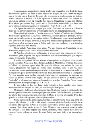 Atravessaram a região frigio-gálata, tendo sido impedidos pelo Espírito Santo
de anunciar a palavra na Ásia; e tendo viajado na direção de Mísia. tentavam seguir
para a Bitínia, mas o Espírito de Jesus não o permitiu; e tendo passado ao lado de
Mísia, desceram a Tróade. De noite apareceu a Paulo esta visão: Um homem da
Macedônia achava-se em pé rogando-lhe: passa à Macedônia e ajuda-nos. Depois
desta visão, procuramos logo partir para a Macedônia, concluindo que Deus nos
havia chamado para aí pregarmos o Evangelho. – Cap. XVI, v. v. 6 – 10.
Os Apóstolos andavam sempre por visão. Em todos os seus atos e desde o
início da sua carreira apostólica, a visão representava um papel predominante.
Na região frígio-gálata, o Espírito apareceu a Paulo e a Timóteo, impedindo-os
de anunciar a palavra na Ásia, visto, certamente, nenhum proveito produzir, devido
ao atraso daqueles povos, e para evitar maiores dissabores aos pegureiros da verdade.
Eles se voltam em direção à Bitínia, e o Espírito de Jesus lhes aparece não permitindo
também que eles seguissem para a Bitínia pelo que eles mudaram o seu itinerário
seguindo por Mísia para Tróade.
Nesta cidade Paulo teve nova visão: Viu um homem da Macedônia em pé
diante dele, rogando-lhe: “Passa à Macedônia e ajuda-nos”.
O Apóstolo obedeceu às solicitações e seguiu com seu companheiro para a
Macedônia, pois julgaram que aquela visão era uma ordem divina para que naquela
cidade pregassem o Evangelho.
E tendo navegado de Tróade, diz o trecho seguinte, se dirigiram à Samotrácia,
no dia seguinte à Neápolis e dali a Filipos, cidade da Macedônia, primeira do distrito
e Colônia. Aí ficaram alguns dias. No primeiro sábado, eles saíram da porta da
cidade, procuraram um lugar de calma, mais afastado, junto a um rio, onde
encontraram um ermo silencioso para oração; aí sentaram-se e como muitas mulheres
os seguissem, pois que haviam tido notícias deles, falaram anunciando o Evangelho.
Por essa ocasião, uma mulher chamada Lídia, que era vendedora de púrpura, da
cidade de Tiatira, recebeu com alegria, em seu coração a Palavra do Senhor, sendo
“batizada”, e ofereceu, em sua casa, hospedagem aos dois Apóstolos. Nessa cidade
permaneceram por algum tempo (v. v. 8 – 15.)
E iam todos os dias em lugar mais retirado a fazer oração, pois, nesses
momentos tinham sempre, ou visão, ou manifestação de Espírito.
O silêncio é tudo para o homem espiritual. O retiro, a calma, o afastamento das
turbas é grande coisa para se conseguir grandes coisas. O filósofo disse: quanto mais
me afasto dos homens, mais me aproximo de Deus; e o poeta acrescenta: Deus fala
quando as turbas estão quietas, e as campinas em flor.
Numa dessas saídas para oração, foi-lhes ao encontro uma moça que tinha um
espírito adivinhador (v. v. 16 – 18), a qual com suas adivinhações dava muito lucro
aos amos. Ela seguindo a Paulo e os demais Apóstolos e crentes que lá se achavam,
clamava: “Estes homens são servos do Deus Altíssimo, que vos anunciam o caminho
da Salvação”. Mas tanto repetia que Paulo, enfadado, virou-se para ela e disse ao
espírito: “eu te ordeno em nome de Jesus Cristo que saias dela: e na mesma hora
saiu”.
Espírita
Acervo Virtual Espírita

65

 