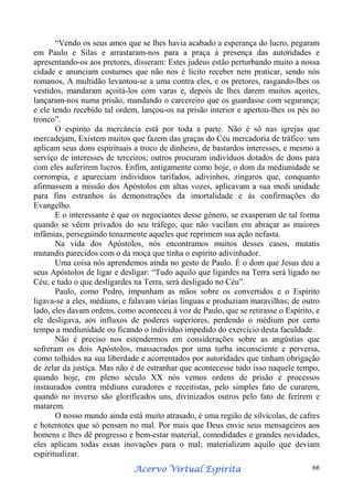 “Vendo os seus amos que se lhes havia acabado a esperança do lucro, pegaram
em Paulo e Silas e arrastaram-nos para a praça à presença das autoridades e
apresentando-os aos pretores, disseram: Estes judeus estão perturbando muito a nossa
cidade e anunciam costumes que não nos é lícito receber nem praticar, sendo nós
romanos, A multidão levantou-se a uma contra eles, e os pretores, rasgando-lhes os
vestidos, mandaram açoitá-los com varas e, depois de lhes darem muitos açoites,
lançaram-nos numa prisão, mandando o carcereiro que os guardasse com segurança;
e ele tendo recebido tal ordem, lançou-os na prisão interior e apertou-lhes os pés no
tronco”.
O espírito da mercância está por toda a parte. Não é só nas igrejas que
mercadejam, Existem muitos que fazem das graças do Céu mercadoria de tráfico: uns
aplicam seus dons espirituais a troco de dinheiro, de bastardos interesses, e mesmo a
serviço de interesses de terceiros; outros procuram indivíduos dotados de dons para
com eles auferirem lucros. Enfim, antigamente como hoje, o dom da mediunidade se
corrompia, e apareciam indivíduos tarifados, adivinhos, zíngaros que, conquanto
afirmassem a missão dos Apóstolos em altas vozes, aplicavam a sua medi unidade
para fins estranhos às demonstrações da imortalidade e às confirmações do
Evangelho.
E o interessante é que os negociantes desse gênero, se exasperam de tal forma
quando se vêem privados do seu tráfego, que não vacilam em abraçar as maiores
infâmias, perseguindo tenazmente aqueles que reprimem sua ação nefasta.
Na vida dos Apóstolos, nós encontramos muitos desses casos, mutatis
mutandis parecidos com o da moça que tinha o espírito adivinhador.
Uma coisa nós aprendemos ainda no gesto de Paulo. É o dom que Jesus deu a
seus Apóstolos de ligar e desligar: “Tudo aquilo que ligardes na Terra será ligado no
Céu; e tudo o que desligardes na Terra, será desligado no Céu”.
Paulo, como Pedro, impunham as mãos sobre os convertidos e o Espírito
ligava-se a eles, médiuns, e falavam várias línguas e produziam maravilhas; de outro
lado, eles davam ordens, como aconteceu à voz de Paulo, que se retirasse o Espírito, e
ele desligava, aos influxos de poderes superiores, perdendo o médium por certo
tempo a mediunidade ou ficando o indivíduo impedido do exercício desta faculdade.
Não é preciso nos estendermos em considerações sobre as angústias que
sofreram os dois Apóstolos, massacrados por uma turba inconsciente e perversa,
como tolhidos na sua liberdade e acorrentados por autoridades que tinham obrigação
de zelar da justiça. Mas não é de estranhar que acontecesse tudo isso naquele tempo,
quando hoje, em pleno século XX nós vemos ordens de prisão e processos
instaurados contra médiuns curadores e receitistas, pelo simples fato de curarem,
quando no inverso são glorificados uns, divinizados outros pelo fato de ferirem e
matarem.
O nosso mundo ainda está muito atrasado, é uma região de silvícolas, de cafres
e hotentotes que só pensam no mal. Por mais que Deus envie seus mensageiros aos
homens e lhes dê progresso e bem-estar material, comodidades e grandes novidades,
eles aplicam todas essas inovações para o mal; materializam aquilo que deviam
espiritualizar.
Espírita
Acervo Virtual Espírita

66

 