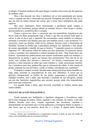 o milagre. O homem medíocre não quer fatigar o cérebro com coisas que lhe parecem
de nenhum valor.
Mas o fato descrito nos Atos é autêntico; ele se tem reproduzido por muitas
vezes, e quando um fato é observado por pessoas insuspeitas por mais de uma vez, é
que ele está na ordem natural das coisas, que a nossa fraca inteligência não pode
explicar.
São esses fenômenos muito interessantes e produzem quase sempre a
conversão dos incrédulos, porque afetam os sentidos físicos e lhes tocam o cérebro
aterrorizando-os e sensibiliza-lhes o coração.
Temos a prova nos Atos: o carcereiro que era materialista, regozijou-se por
haver crido em Deus perguntando logo a Paulo o que lhe era preciso fazer para se
salvar. E não só fez o que o Apóstolo lhe recomendou, como também se esforçou,
narrando o ocorrido à sua família, para que esta também cresse, o que aconteceu. E o
carcereiro, como sua família, então novas criaturas, fizeram como o Samaritano da
Parábola: lavaram as feridas que a pancadaria produziu nos Apóstolos e lhes deram
de comer, aguardando a manhã, em que os lictores, (4) (segundo narram os versículos
seguintes: 35 – 40) traziam ordem de soltura aos dois Apóstolos. O carcereiro narrou
a estes o ocorrido; eles ordenaram a soltura imediata dos dois. “Mas Paulo disse aos
lictores: Açoitaram-nos publicamente sem sermos condenados sendo nós romanos, e
lançaram-nos na prisão e agora nos lançam fora secretamente? Pois não há de ser
assim, mas venham eles mesmos e tirem-nos”. Os lictores comunicaram isto aos
pretores, e estes temeram ao saber que eram romanos e, vindo, procuraram conciliálos; e tirando-os para fora, pediam-lhes que se retirassem da cidade. E eles, saindo da
prisão, entraram na casa de Lídia e, vendo os irmãos, consolaram-nos e partiram.”
O déspota é sempre covarde. Quando nada arranja pela força bruta, humilha-se,
roga, pede, temendo as conseqüências de seus atos arbitrários. É assim que os
pretores, ultrapassando os limites do seu poder, espancaram e prenderam dois
cidadãos romanos, sem o saber, mas temendo o resultado de sua selvageria, caíram
aos pés dos Apóstolos rogando-lhes que saíssem, porque senão eles responderiam
pelo crime que cometeram.
Foi quando Paulo e Silas, após haverem consolado os irmãos, saíram para
outras cidades.
PAULO E SILAS EM TESSALÔNICA
Tendo passado por Anfilópolis e Apolônia, chegaram a Tessalônica, onde
havia uma sinagoga de judeus. Paulo, segundo o seu costume, ali entrou, e por três
sábados discutiu com eles.. tirando argumento das Escrituras, expondo e
demonstrando ser necessário que o Cristo padecesse e ressurgisse dentre os mortos, e
este Jesus, que eu vos anuncio, dizia ele, é o Cristo. E alguns deles ficaram
4

Lictores: oficiais que acompanhavam os magistrados romanos, levando na mão um molho de
varas e uma machadinha para as execuções da justiça.

Espírita
Acervo Virtual Espírita

68

 