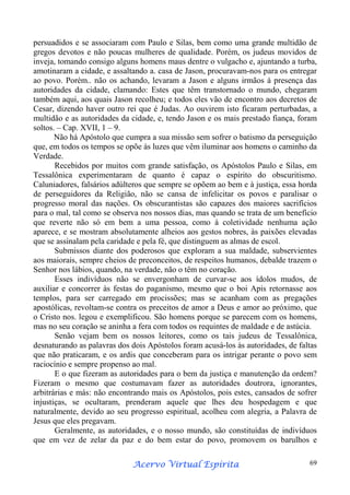 persuadidos e se associaram com Paulo e Silas, bem como uma grande multidão de
gregos devotos e não poucas mulheres de qualidade. Porém, os judeus movidos de
inveja, tomando consigo alguns homens maus dentre o vulgacho e, ajuntando a turba,
amotinaram a cidade, e assaltando a. casa de Jason, procuravam-nos para os entregar
ao povo. Porém.. não os achando, levaram a Jason e alguns irmãos à presença das
autoridades da cidade, clamando: Estes que têm transtornado o mundo, chegaram
também aqui, aos quais Jason recolheu; e todos eles vão de encontro aos decretos de
Cesar, dizendo haver outro rei que é Judas. Ao ouvirem isto ficaram perturbadas, a
multidão e as autoridades da cidade, e, tendo Jason e os mais prestado fiança, foram
soltos. – Cap. XVII, 1 – 9.
Não há Apóstolo que cumpra a sua missão sem sofrer o batismo da perseguição
que, em todos os tempos se opõe às luzes que vêm iluminar aos homens o caminho da
Verdade.
Recebidos por muitos com grande satisfação, os Apóstolos Paulo e Silas, em
Tessalônica experimentaram de quanto é capaz o espírito do obscuritismo.
Caluniadores, falsários adúlteros que sempre se opõem ao bem e à justiça, essa horda
de perseguidores da Religião, não se cansa de infelicitar os povos e paralisar o
progresso moral das nações. Os obscurantistas são capazes dos maiores sacrifícios
para o mal, tal como se observa nos nossos dias, mas quando se trata de um benefício
que reverte não só em bem a uma pessoa, como à coletividade nenhuma ação
aparece, e se mostram absolutamente alheios aos gestos nobres, às paixões elevadas
que se assinalam pela caridade e pela fé, que distinguem as almas de escol.
Submissos diante dos poderosos que exploram a sua maldade, subservientes
aos maiorais, sempre cheios de preconceitos, de respeitos humanos, debalde trazem o
Senhor nos lábios, quando, na verdade, não o têm no coração.
Esses indivíduos não se envergonham de curvar-se aos ídolos mudos, de
auxiliar e concorrer às festas do paganismo, mesmo que o boi Apis retornasse aos
templos, para ser carregado em procissões; mas se acanham com as pregações
apostólicas, revoltam-se contra os preceitos de amor a Deus e amor ao próximo, que
o Cristo nos. legou e exemplificou. São homens porque se parecem com os homens,
mas no seu coração se aninha a fera com todos os requintes de maldade e de astúcia.
Senão vejam bem os nossos leitores, como os tais judeus de Tessalônica,
desnaturando as palavras dos dois Apóstolos foram acusá-los às autoridades, de faltas
que não praticaram, e os ardis que conceberam para os intrigar perante o povo sem
raciocínio e sempre propenso ao mal.
E o que fizeram as autoridades para o bem da justiça e manutenção da ordem?
Fizeram o mesmo que costumavam fazer as autoridades doutrora, ignorantes,
arbitrárias e más: não encontrando mais os Apóstolos, pois estes, cansados de sofrer
injustiças, se ocultaram, prenderam aquele que lhes deu hospedagem e que
naturalmente, devido ao seu progresso espiritual, acolheu com alegria, a Palavra de
Jesus que eles pregavam.
Geralmente, as autoridades, e o nosso mundo, são constituídas de indivíduos
que em vez de zelar da paz e do bem estar do povo, promovem os barulhos e
Espírita
Acervo Virtual Espírita

69

 