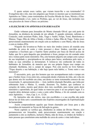 E quem seriam esses varões, que vieram trazer-lhe o seu testemunho? O
Evangelista não o diz, mas nós julgamos que foram os mesmos que se mostraram aos
Apóstolos no Tabor, como testemunhos da Excelsa Missão de Jesus, Moisés e Elias:
um representando a Lei, outro os Profetas, que, ao ver de Jesus, são incluídos nos
seus preceitos de Amor a Deus e ao próximo.
A ELEIÇÃO DE UM APÓSTOLO EM JERUSALÉM
Então voltaram para Jerusalém do Monte chamado Olival. que está perto de
Jerusalém, na distância da jornada de um sábado. E quando entraram, subiram ao
Cenáculo, onde assistiam Pedro, João, Tiago e André; Felipe, Tomé, Bartolomeu e
Mateus; Tiago, filho de Alfeu e Simão, o Zelote e Judas, filho de Tiago. Todos esses
perseveraram unanimemente em oração com as mulheres e com Maria, mãe de Jesus
e com os irmãos d'Ele.
N'aquele dia levantou-se Pedro no meio dos irmãos (estava ali reunida uma
multidão de cerca de cento e vinte pessoas) e disse: Irmãos, convinha que se
cumprisse a Escritura que o Espírito Santo predisse por boca de David acerca de
Judas, que foi o guia daqueles que prenderam a Jesus, porque era ele contado entre
nós e tomou parte neste ministério. Ora, este homem adquiriu um campo com o preço
da sua iniqüidade e, precipitando-se de cabeça para baixo, arrebentou pelo meio, e
todas as suas entranhas se derramaram. E tornou-se isto conhecido de todos os
habitantes de Jerusalém, de maneira que em sua própria língua esse campo era
chamado Akeldama, isto é, campo de sangue. Pois está escrito no livro Salmos:
“Fique deserta a sua habitação, e não haja quem nela habite; e: Tome outro o seu
ministério”.
É necessário, pois, que dos homens que nos acompanharam todo o tempo em
que o Senhor Jesus viveu entre nós, começando desde o batismo de João, até o dia em
que dentre nós foi recebido em cima, um destes se torne testemunha conosco da sua
ressurreição. E, apresentaram dois — José, também chamado Barsabás, que tinha por
sobrenome Justo e Matias. E, orando, disseram: Tu, Senhor, que conheces os
corações de todos, mostra qual destes dois tens escolhido, para tomar parte deste
ministério e apostolado, do qual Judas se transviou para ir ao seu próprio lugar. E a
respeito deles deitaram sortes; e caiu a sorte sobre Matias, e foi ele contado com os
onze Apóstolos. — Atos, Cap. I, vv. 12-26.
Os Apóstolos não são eleitos, mas sim escolhidos e a sua escolha não pode
deixar de ser feita sem o assentimento dos Espíritos encarregados da Espiritualização
da humanidade.
Assim compreenderam aqueles que foram chamados por Jesus para a alta
investidura de transmitir as Novas da Salvação às gentes.
Neste capítulo se verifica que, obedientes às ordens do Divino Mestre, eles
permaneceram em Jerusalém, onde perseveraram unanimemente em oração e
juntamente a eles as mulheres, inclusive Maria, mãe de Jesus, os irmãos do Senhor e
mais pessoas que constituíam uma multidão de cerca de cento e vinte indivíduos.
Espírita
Acervo Virtual Espírita

7

 