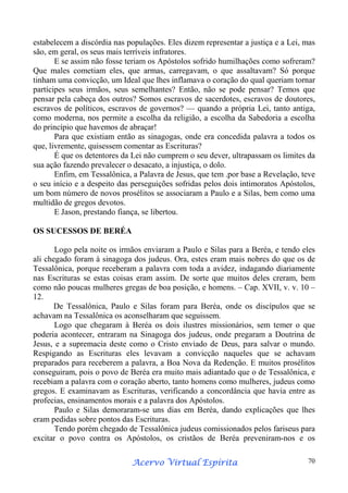 estabelecem a discórdia nas populações. Eles dizem representar a justiça e a Lei, mas
são, em geral, os seus mais terríveis infratores.
E se assim não fosse teriam os Apóstolos sofrido humilhações como sofreram?
Que males cometiam eles, que armas, carregavam, o que assaltavam? Só porque
tinham uma convicção, um Ideal que lhes inflamava o coração do qual queriam tornar
partícipes seus irmãos, seus semelhantes? Então, não se pode pensar? Temos que
pensar pela cabeça dos outros? Somos escravos de sacerdotes, escravos de doutores,
escravos de políticos, escravos de governos? — quando a própria Lei, tanto antiga,
como moderna, nos permite a escolha da religião, a escolha da Sabedoria a escolha
do princípio que havemos de abraçar!
Para que existiam então as sinagogas, onde era concedida palavra a todos os
que, livremente, quisessem comentar as Escrituras?
É que os detentores da Lei não cumprem o seu dever, ultrapassam os limites da
sua ação fazendo prevalecer o desacato, a injustiça, o dolo.
Enfim, em Tessalônica, a Palavra de Jesus, que tem .por base a Revelação, teve
o seu início e a despeito das perseguições sofridas pelos dois intimoratos Apóstolos,
um bom número de novos prosélitos se associaram a Paulo e a Silas, bem como uma
multidão de gregos devotos.
E Jason, prestando fiança, se libertou.
OS SUCESSOS DE BERÉA
Logo pela noite os irmãos enviaram a Paulo e Silas para a Beréa, e tendo eles
ali chegado foram à sinagoga dos judeus. Ora, estes eram mais nobres do que os de
Tessalônica, porque receberam a palavra com toda a avidez, indagando diariamente
nas Escrituras se estas coisas eram assim. De sorte que muitos deles creram, bem
como não poucas mulheres gregas de boa posição, e homens. – Cap. XVII, v. v. 10 –
12.
De Tessalônica, Paulo e Silas foram para Beréa, onde os discípulos que se
achavam na Tessalônica os aconselharam que seguissem.
Logo que chegaram à Beréa os dois ilustres missionários, sem temer o que
poderia acontecer, entraram na Sinagoga dos judeus, onde pregaram a Doutrina de
Jesus, e a supremacia deste como o Cristo enviado de Deus, para salvar o mundo.
Respigando as Escrituras eles levavam a convicção naqueles que se achavam
preparados para receberem a palavra, a Boa Nova da Redenção. E muitos prosélitos
conseguiram, pois o povo de Beréa era muito mais adiantado que o de Tessalônica, e
recebiam a palavra com o coração aberto, tanto homens como mulheres, judeus como
gregos. E examinavam as Escrituras, verificando a concordância que havia entre as
profecias, ensinamentos morais e a palavra dos Apóstolos.
Paulo e Silas demoraram-se uns dias em Beréa, dando explicações que lhes
eram pedidas sobre pontos das Escrituras.
Tendo porém chegado de Tessalônica judeus comissionados pelos fariseus para
excitar o povo contra os Apóstolos, os cristãos de Beréa preveniram-nos e os
Espírita
Acervo Virtual Espírita

70

 