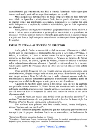 aconselharam a que se retirassem, mas Silas e Timóteo ficaram ali; Paulo seguiu para
Atenas, ordenando a estes últimos que fossem depois ter com ele.
Mas a despeito das perseguições e do pouco tempo que lhes era dado parar em
cada cidade, os Apóstolos, e principalmente Paulo, faziam grande número de crentes,
ao mesmo tempo que constituíam associações, estreitando-se os crentes por uma
união indispensável e espírito de verdadeira solidariedade, que os fazia respeitados
dos adversários,
Paulo, além de se dirigir pessoalmente às igrejas (reuniões dos fiéis), enviava, a
umas e outras, cartas exortando-as a prosseguirem nos estudos e a guardarem as
instruções recebidas com um bom procedimento, para que tivessem o auxílio de Jesus
e a graça dos Santos Espíritos que se empenhavam em fazer prevalecer a palavra do
Evangelho.
PAULO EM ATENAS – O DISCURSO NO AREÓPAGO
A chegada de Paulo em Atenas foi verdadeiro sucesso. Observando a cidade
ilustre, com os seus majestosos monumentos, tais como o Areópago, o Prytâneo, o
Odeon, a Academia, o Liceu, e muitos outros dos quais apenas se conserva a
memória, as descrições dos antigos escritores: o Partenon, os templos de Júpiter
Olímpico, de Teseu, da Vitória, a porta de Adriano, o teatro de Bachus e inúmeros
deles, cujas ruínas os viajantes admiram, o Apóstolo revoltou-se dentro de si mesmo,
vendo aquele centro de civilização cheio de ídolos que davam idéia de uma cidade
fantástica.
O seu espírito de repulsa por essa religião aparente em que predominava uma
ortodoxia severa, chegou ao auge, e ele nas ruas, nas praças, discutia com os judeus e
com os que temiam a Deus, fazendo-lhes ver o modo errôneo de encarar a religião,
materializando-a em seus fundamentos principais e fanatizando os crentes a ponto de
desprezarem o verdadeiro Deus para se entregarem ao culto de estátuas.
A palavra do Apóstolo, como outrora a de Sócrates fazia-se ouvir de quebrada
em quebrada e estava na ordem do dia em Atenas, era assunto em todas as rodas, de
palpitante atualidade, mesmo porque, naquele tempo, os Atenienses e os estrangeiros
que ali moravam não se ocupavam de outra coisa senão em contar ou em ouvir
alguma novidade.
A fama de Paulo, em poucos dias, tornou-se tal, que filósofos epicúreus (5) e
estóicos (6) contendiam com ele, sem poderem destruir a doutrina da Ressurreição dos
Mortos e a Palavra de Jesus Cristo, que a todos anunciava.
Uns acolhiam suas palavras, com boa vontade, outros, menos inteligentes,
diziam: “que quererá esse paroleiro?”.
Muitos lhe faziam perguntas, pediam-lhe que lhes explicasse que doutrina nova
era aquela que ele pregava. Ansiosos, desejavam mesmo conhecer os fundamentos da
5

Epicurismo: Doutrina sensualista, fundada por Epícuro.
Estoicismo – Doutrina de Zenon: é um sistema filosófico que faz consistir a essência de tudo num
fogo sutil que é, ao mesmo tempo, força e matéria. É uma doutrina racionalista.

6

Espírita
Acervo Virtual Espírita

71

 