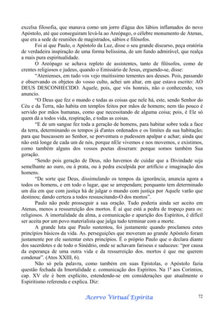 excelsa filosofia, que manava como um jorro d'água dos lábios inflamados do novo
Apóstolo, até que conseguiram levá-la ao Areópago, o célebre monumento de Atenas,
que era a sede de reuniões de magistrados, sábios e filósofos.
Foi aí que Paulo, o Apóstolo da Luz, disse o seu grande discurso, peça oratória
de verdadeira inspiração de uma forma belíssima, de um fundo admirável, que realça
a mais pura espiritualidade.
O Areópago se achava repleto de assistentes, tanto de filósofos, como de
crentes religiosos e judeus, quando o Emissário de Jesus, erguendo-se, disse:
“Atenienses, em tudo vos vejo muitíssimo tementes aos deuses. Pois, passando
e observando os objetos do vosso culto, achei um altar, em que estava escrito: AO
DEUS DESCONHECIDO. Aquele, pois, que vós honrais, não o conhecendo, vos
anuncio.
“O Deus que fez o mundo e todas as coisas que nele há, este, sendo Senhor do
Céu e da Terra, não habita em templos feitos por mãos de homens; nem tão pouco é
servido por mãos humanas, como que necessitando de alguma coisa; pois, é Ele só
quem dá a todos vida, respiração, e todas as coisas.
“E de um sangue fez toda a geração de homens, para habitar sobre toda a face
da terra, determinando os tempos já d'antes ordenados e os limites da sua habitação;
para que buscassem ao Senhor, se porventura o pudessem apalpar e achar; ainda que
não está longe de cada um de nós, porque nEle vivemos e nos movemos, e existimos,
como também alguns dos vossos poetas disseram: porque somos também Sua
geração.
“Sendo pois geração de Deus, não havemos de cuidar que a Divindade seja
semelhante ao ouro, ou à prata, ou à pedra esculpida por artifício e imaginação dos
homens.
“De sorte que Deus, dissimulando os tempos da ignorância, anuncia agora a
todos os homens, e em todo o lugar, que se arrependam; porquanto tem determinado
um dia em que com justiça há de julgar o mundo com justiça por Aquele varão que
destinou; dando certeza a todos ressuscitando-O dos mortos”.
Paulo não pode prosseguir a sua oração. Tudo poderia ainda ser aceito em
Atenas, menos a ressurreição dos mortos. É aí que está a pedra de tropeço para os:
religiosos. A imortalidade da alma, a comunicação e aparição dos Espíritos, é difícil
ser aceita por um povo materialista que julga tudo terminar com a morte.
A grande luta que Paulo sustentou, foi justamente quando proclamou estes
princípios básicos da vida. As. perseguições que moveram ao grande Apóstolo foram
justamente por ele sustentar estes princípios. É o próprio Paulo que o declara diante
dos sacerdotes e de todo o Sinédrio, onde se achavam fariseus e saduceus: “por causa
da esperança de uma outra vida e da ressurreição dos. mortos é que me querem
condenar”. (Atos XXIII, 6).
Não só pela palavra, como também em suas Epístolas, o Apóstolo fazia
questão fechada da Imortalidade e. comunicação dos Espíritos. Na 1a aos Coríntios,
cap. XV ele é bem explícito, estendendo-se em considerações que atualmente o
Espiritismo referenda e explica. Diz:
Espírita
Acervo Virtual Espírita

72

 