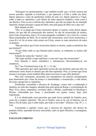 “Entreguei-vos primeiramente o que também recebi: que o Cristo morreu por
nossos pecados, segundo as Escrituras, e que apareceu a Cefas e então aos doze;
depois apareceu a mais de quinhentos irmãos de uma vez; depois apareceu a Tiago,
então a todos os Apóstolos; e por último de todos apareceu também a mim como a
um abortivo. Pois eu sou o mínimo dos Apóstolos, que não sou digno de ser chamado
Apóstolo, porque persegui a igreja de Deus; mas pela graça de Deus sou o que sou”.
Mais adiante ele diz:
“Ora, se se prega que Cristo ressuscitou dentre os mortos, como dizem alguns
dentre vós que não há ressurreição dos mortos? Se não há ressurreição de mortos,
nem Cristo ressuscitou, logo é vã a nossa pregação e também é vã a vossa fé, e somos
falsas testemunhas de Deus. Se os mortos não ressuscitam, nem Cristo ressuscitou, a
vossa fé é vã. Se só nesta vida cremos em Cristo, somos os mais miseráveis de todos
os homens.
“Mas prevalece que Cristo ressuscitou dentre os mortos, sendo as primícias dos
que dormem”.
“O que farão então os que batizam pelos mortos, se realmente os mortos não
ressuscitam?”.
Falando do corpo dos “mortos”, diz:
“Há corpo animal e corpo espiritual, e com este é que eles ressuscitam”.
Esta Epístola é muito elucidativa e substanciosa. Recomendamo-la aos
estudiosos.
Na 1a aos Tessalonicenses Cap. IV, v. 13, diz:
“Não queremos que sejais ignorantes acerca dos que dormem, para que não vos
entristeçais como fazem os demais que não têm esperança. Pois, se cremos que Jesus
morreu e ressurgiu, assim também Deus trará com Jesus os que nEle dormem”.
Não será, certamente, necessário nos estendermos em maiores considerações
para demonstrar que a base da crença é a imortalidade, a ressurreição, a vida eterna,
tal como a pregavam os Apóstolos.
Finalmente, resumindo o discurso do Areópago, vemos nele a condenação à
idolatria, ao culto das imagens, adotado hoje pela igreja de Roma, e a proclamação do
Deus Vivo, único, onipotente, revelação dada a Abraão, confirmada no Decálogo a
Moisés, referendada por Jesus, e proclamada aos quatro ventos, hoje, pelo
Espiritismo.
E é só obedecendo esses preceitos que pode haver unidade de Espírito, pois,
como diz o próprio Apóstolo: “Há um só Senhor, uma só fé, um só batismo; um só
Deus e Pai de todos, que é sobre todos, por todos e em todos”. (Efésios, Cap. IV, v. v.
5-6).
Concluindo o capítulo vemos que o discurso do Apóstolo não deixou de
produzir efeito, operando diversas conversões, entre as quais Dionízio, o areopagista,
e família.
PAULO EM CORINTO

Espírita
Acervo Virtual Espírita

73

 
