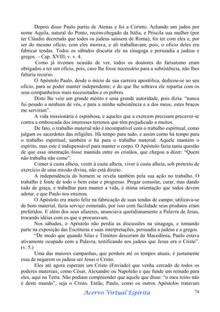Depois disso Paulo partiu de Atenas e foi a Corinto. Achando um judeu por
nome Aquila, natural do Ponto, recém-chegado da Itália, e Priscila sua mulher (por
ter Cláudio decretado que todos os judeus saíssem de Roma), foi ter com eles e, por
ser do mesmo ofício, com eles morava, e ali trabalhavam; pois, o oficio deles era
fabricar tendas. Todos os sábados discutia ele na sinagoga e persuadia a judeus e
gregos. – Cap. XVIII, v. v. 4.
Como já tivemos ocasião de ver, todos os doutores do farisaísmo eram
obrigados a ter um ofício, pois, caso lhe fosse necessário para a subsistência, não lhes
faltaria recurso.
O Apóstolo Paulo, desde o início de sua carreira apostólica, dedicou-se ao seu
ofício, para se poder manter independente; e do que lhe sobrava ele repartia com os
seus companheiros mais necessitados e os pobres.
Disto lhe veio um grande mérito e uma grande autoridade, pois dizia: “nunca
fui pesado a nenhum de vós, e para a minha subsistência e a dos meus, estes braços
me serviram”.
A vida missionária é espinhosa, e aqueles que a exercem precisam precaver-se
contra a emboscada dos interesses terrenos que têm prejudicado a muitos.
De fato, o trabalho material não é incompatível com o trabalho espiritual, como
julgam os sacerdotes das religiões. Há tempo para tudo, e assim como há tempo para
o trabalho espiritual, também o há para o trabalho material. Aquele mantém o
espírito, mas este é indispensável para manter o corpo. O Apóstolo fazia tanta questão
de que essa orientação fosse mantida entre os cristãos, que chegou a dizer: “Quem
não trabalha não come”.
Comer à custa alheia, vestir à custa alheia, viver à custa alheia, sob pretexto de
exercício de uma missão divina, não está direito.
A independência do homem se revela também pela sua ação no trabalho. O
trabalho é fonte de todo o bem estar e progresso. Pregar consolar, curar, mas dando
tudo de graça, e trabalhar para manter a vida, é ótima orientação que todos devem
adotar, e que Paulo nos ensinou.
O Apóstolo era muito feliz na fabricação de suas tendas de campo; utilizava-se
de bom material, fazia serviço esmerado, por isso com facilidade seus produtos eram
preferidos. E além dos seus afazeres, anunciava quotidianamente a Palavra de Jesus,
trocando idéias com os que o procuravam.
Nos sábados, o Apóstolo não perdia as discussões na sinagoga, e tomando
parte na exposição das Escrituras e suas interpretações, persuadia a judeus e a gregos.
“De modo que quando Silas e Timóteo desceram da Macedônia, Paulo estava
ativamente ocupado com a Palavra, testificando aos judeus que Jesus era o Cristo”.
(v. 5.)
Uma das maiores campanhas, que perdura até os tempos atuais, é justamente
essa de negarem os judeus ser Jesus o Cristo.
Eles até agora esperam um Cristo (Enviado) que venha cercado de todos os
poderes materiais, como César, Alexandre ou Napoleão e que funde um reinado para
eles, aqui na Terra. Não podiam compreender que aquele que disse: “o meu reino não
é deste mundo”, seja o Cristo. Então, Paulo, como os outros Apóstolos tratavam
Espírita
Acervo Virtual Espírita

74

 