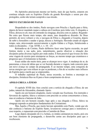 Os Apóstolos precisavam mesmo ser heróis, mais do que heróis, estarem em
contínua relação com os Espíritos Chefes da grande Revolução e serem por eles
protegidos, senão não teriam cumprido a sua missão.
BREVE EXCURSÃO DE PAULO
Despedindo-se dos irmãos, Paulo navegou com Priscila e Áquila para a Síria,
depois de haver mandado raspar a cabeça em Cenchrea; pois tinha voto. E chegados a
Éfeso, deixou-os ali; mas ele entrando na sinagoga, discutiu com os judeus. Rogandolhe estes que ficasse mais tempo, não anuiu, mas despediu-se dizendo: Se Deus
permitir, de novo voltarei a vós; e navegou de Éfeso e, chegando a Cesaréia, depois
de subir a Jerusalém e saudar a igreja, desceu a Antióquia. Havendo estado ali algum
tempo, saiu, atravessando sucessivamente a região Gálata e a Frígia, fortalecendo a
todos os discípulos. – Cap. XVIII, v. v. 18 – 23.
Retirando-se de Corinto, Paulo deliberou fazer uma ligeira excursão, na qual
limitou muito a sua ação, pois, naturalmente, queria observar a situação dos
discípulos pelas diversas regiões por onde andou. É bem possível que tivesse ele feito
uma viagem de recreio para retemperar as forças, ao mesmo tempo que examinava o
progresso que o Cristianismo ia fazendo.
Essas saídas são muito úteis, para se alcançar novo vigor. A mudança de ar, de
panoramas, a troca de idéias que se vai fazendo durante a viagem, tudo concorre para
um novo avanço no campo da propaganda. É ao mesmo tempo, uma conquista de
novas energias que vem refazer as que se perderam, a fim de se receber mais influxos
do Espírito para a tarefa que se empreendeu.
O trabalho espiritual de Paulo, nessa excursão, se limitou a encorajar os
discípulos, fortalecer-lhes na fé para o bom cumprimento do dever.
APOLO CHEGA A ÉFESO
O capítulo XVIII dos Atos conclui com a notícia da chegada a Éfeso, de um
judeu, natural da Alexandria, chamado Apoio.
Apolo era um homem eloqüente, muito versado nas Escrituras. Era instruído e
fervoroso de espírito, falava e ensinava com precisão as coisas concernentes a Jesus,
mas só conhecia o batismo de João.
Apolo era um homem ousado; logo após a sua chegada a Éfeso, falava na
sinagoga expondo os princípios fundamentais do Cristianismo.
Mas Áquila e Priscila, que muito haviam aprendido com Paulo, vendo que ele
não conhecia o batismo do Espírito Santo, levaram-no consigo para o instruírem a
esse respeito, e expuseram com precisão o Caminho de Deus.
Logo depois desejando ele ir a Achaia, os irmãos animaram-no muito, pois era
um bom elemento de propaganda, e deram-lhe cartas aos discípulos para que o
recebessem.

Espírita
Acervo Virtual Espírita

76

 
