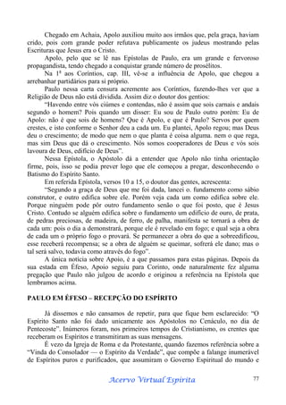 Chegado em Achaia, Apolo auxiliou muito aos irmãos que, pela graça, haviam
crido, pois com grande poder refutava publicamente os judeus mostrando pelas
Escrituras que Jesus era o Cristo.
Apolo, pelo que se lê nas Epístolas de Paulo, era um grande e fervoroso
propagandista, tendo chegado a conquistar grande número de prosélitos.
Na 1a aos Coríntios, cap. III, vê-se a influência de Apolo, que chegou a
arrebanhar partidários para si próprio.
Paulo nessa carta censura acremente aos Coríntios, fazendo-lhes ver que a
Religião de Deus não está dividida. Assim diz o doutor dos gentios:
“Havendo entre vós ciúmes e contendas, não é assim que sois carnais e andais
segundo o homem? Pois quando um disser: Eu sou de Paulo outro porém: Eu de
Apolo: não é que sois de homens? Que é Apolo, e que é Paulo? Servos por quem
crestes, e isto conforme o Senhor deu a cada um. Eu plantei, Apolo regou; mas Deus
deu o crescimento; de modo que nem o que planta é coisa alguma. nem o que rega,
mas sim Deus que dá o crescimento. Nós somos cooperadores de Deus e vós sois
lavoura de Deus, edifício de Deus”.
Nessa Epístola, o Apóstolo dá a entender que Apolo não tinha orientação
firme, pois, isso se podia prever logo que ele começou a pregar, desconhecendo o
Batismo do Espírito Santo.
Em referida Epístola, versos 10 a 15, o doutor das gentes, acrescenta:
“Segundo a graça de Deus que me foi dada, lancei o. fundamento como sábio
construtor, e outro edifica sobre ele. Porém veja cada um como edifica sobre ele.
Porque ninguém pode pôr outro fundamento senão o que foi posto, que é Jesus
Cristo. Contudo se alguém edifica sobre o fundamento um edifício de ouro, de prata,
de pedras preciosas, de madeira, de ferro, de palha, manifesta se tornará a obra de
cada um: pois o dia a demonstrará, porque ele é revelado em fogo; e qual seja a obra
de cada um o próprio fogo o provará. Se permanecer a obra do que a sobreedificou,
esse receberá recompensa; se a obra de alguém se queimar, sofrerá ele dano; mas o
tal será salvo, todavia como através do fogo”.
A única notícia sobre Apoio, é a que passamos para estas páginas. Depois da
sua estada em Éfeso, Apoio seguiu para Corinto, onde naturalmente fez alguma
pregação que Paulo não julgou de acordo e originou a referência na Epístola que
lembramos acima.
PAULO EM ÉFESO – RECEPÇÃO DO ESPÍRITO
Já dissemos e não cansamos de repetir, para que fique bem esclarecido: “O
Espírito Santo não foi dado unicamente aos Apóstolos no Cenáculo, no dia de
Pentecoste”. Inúmeros foram, nos primeiros tempos do Cristianismo, os crentes que
receberam os Espíritos e transmitiram as suas mensagens.
É vezo da Igreja de Roma e da Protestante, quando fazemos referência sobre a
“Vinda do Consolador — o Espírito da Verdade”, que compõe a falange inumerável
de Espíritos puros e purificados, que assumiram o Governo Espiritual do mundo e
Espírita
Acervo Virtual Espírita

77

 