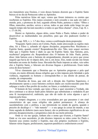 nos transmitem seus Ensinos, é vezo desses homens dizerem que o Espírito Santo
baixou só no dia de Pentecoste sobre os Apóstolos.
Pelas narrativas feitas até aqui, vemos que foram inúmeros os crentes que
receberam os Espíritos. Eles nunca cessaram e nem cessarão a sua ação em todo o
mundo, pois, a promessa de Joel, segundo afirma Pedra, pertence a todos: “filhos e
filhas, mancebos, anciãos, servos e servas, todos os que ainda estão longe (os que
naquele tempo não haviam nascido) e a todos os que Deus chamar”. (Atos, Cap. II, v.
v. 17-18-39).
Dentre os Apóstolos, alguns deles, como Pedra e Paulo, tinham o poder de
desenvolver as mediunidades nos prosélitos, para que eles pudessem receber o
Espírito.
No cap. XIX, v. v. 1-7 dos Atos, vemos a confirmação desta proposição:
“Enquanto Apolo estava em Corinto, Paulo, tendo atravessado as regiões mais
altas, foi a Éfeso e, achando ali alguns discípulos, perguntou-lhes: Recebestes o
Espírito Santo, quando crestes? Responderam-lhe eles: Não, nem sequer ouvimos
falar que o Espírito Santo é dado ou que há Espírito Santo. Que batismo, pois,
recebestes? perguntou ele. Responderam eles: O batismo de João. Paulo, porém,
disse: João batizou com o batismo do arrependimento, dizendo ao povo que cresse
naquele que havia de vir depois dele, isto é, em Jesus. Eles, tendo ouvido isto foram
batizados em nome do Senhor Jesus. Havendo-lhe Paulo imposto as mãos, veio sobre
eles o Espírito Santo, e falavam em diversas línguas e profetizavam. Eram todos
cerca de doze homens”.
Vê-se claramente que a Doutrina que os Apóstolos pregavam e pela qual
viviam, era muito diferente dessas religiões que se têm imposto pela falsidade e pela
violência, enganando os homens e extorquindo-lhes o seu direito de pensar, de
estudar, de compreender.
A Doutrina de Jesus, que está sob a direção dos Espíritos Superiores, é
absolutamente oposta a esses batismos exóticos dados aos recém-nascidos para lhes
subjugar a razão e lhes proibir de receber, no futuro, a verdadeira crença.
O homem de boa vontade, que teme a Deus e quer encontrar a Verdade, não
deve continuar a se deixar iludir pelos falsários que substituíram a verdadeira fé por
uma fé incompreensível, esdrúxula, que não dá razão de coisa alguma e que é
imposta pela força.
Os tempos chegaram, e a crise avassaladora por que passamos é um sinal
característico de que essas religiões não podem permanecer. A aliança do
sacerdotalismo com a política, a sua intromissão no estado de guerra, quando o
preceito do decálogo é — “não matarás” — o seu apego às coisas do mundo, a sua
fome sagrada de dinheiro (aura sacra fames), são os pródromos significativos do seu
próximo desaparecimento, o prognóstico claro de sua morte próxima.
Onde se viu nas igrejas, tenham elas o nome que tiverem, o Espírito Santo?
Onde se viu seus sacerdotes, já não dizemos imporem as mãos como fez Paulo e
fazerem seus crentes receber o Espírito, mas eles próprios receberem o Espírito,
falarem várias línguas, profetizarem, erguerem paralíticos e endireitarem coxos?
Espírita
Acervo Virtual Espírita

78

 