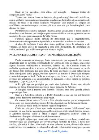Onde se viu sacerdotes com ofício, por exemplo — fazendo tendas de
campanha, como Paulo?
Temos visto muitos donos de fazendas, de grandes negócios e até capitalistas,
com o dinheiro extorquido aos ignorantes, produtos de batizados, de casamentos, de
missas, de festas e de outros negócios “religiosos” que enchem os templos de
vendilhões, mas nenhum que exerça um ofício ou uma arte que lhes dê o pão à custa
do suor do rosto.
Perdoem-nos os que se acharem filiados a essas igrejas, mas o nosso intuito é
de esclarecer os homens que desejam aproximar-se de Deus e se arregimentar sob os
auspícios de Jesus para a conquista da Vida Eterna.
Fazemos questão muito cerrada de demonstrar que o sacerdotalismo,
absolutamente não representa o Apostolado, e até constitui a antítese do mesmo.
A obra do Apóstolo é uma obra santa, profícua, cheia de sabedoria e de
virtudes, ao passo que a do sacerdote é uma obra destruidora, de ignorância, de
vícios, antimoral que infelicita os povos e abate as nações.
PAULO NA ESCOLA DE TIRANO – OS PRODÍGIOS DA RELIGIÃO
Paulo, entrando na sinagoga, falou ousadamente por espaço de três meses,
discutindo com os ouvintes e persuadindo-os” acerca do reino de Deus. Mas como
alguns ficassem endurecidos e incrédulos, falando mal do Caminho diante da
multidão, apartou-se deles e separou os discípulos, discutindo diariamente na escola
de Tirano. Isto continuou por dois anos, de modo que todos os que habitavam na
Ásia, tanto judeus como gregos, ouviram a palavra do Senhor. E Deus fazia milagres
extraordinários por meio de Paulo, de sorte que eram do seu corpo levados lenços e
aventais aos enfermos, e as enfermidades os deixavam, e deles saíam os espíritos
malignos. – Cap. XIX, v. v. 8 – 12.
A Religião operou prodígios por meio dos Apóstolos. Paulo, sem dúvida
alguma, foi para o Cristianismo nascente o maior expoente da Religião.
A Religião não é mesmo uma simples filosofia, mas uma grande ciência
amparada por fatos.
Deus é a Sabedoria infinita e o Poder ilimitado; a sua Lei está estritamente
ligada a essa Sabedoria e submissa a esse Poder.
Os intermediários entre a Terra e o Céu, não são aqueles que se arrogam tais
títulos, mas sim os que dão testemunho do Céu, da grandeza e da Sabedoria Divina.
A estada de Paulo em Éfeso foi um sucesso inesperado.
Cheio de zelo pela Causa que havia esposado e vendo “edificadores” que
entravam na sua Seara e construíam ou edificavam com materiais de terceira ordem,
o Apóstolo resolveu voltar a Éfeso e erguer verdadeiros edifícios sobre os
fundamentos, dos quais ele tinha sido sábio construtor.
A religião vulgar, que passa, não poderia permanecer em bases verdadeiras,
tomando lugar das construções que devem abrigar milhares de almas. E Paulo não
vacilou, pôs mãos à obra. Não sendo as suas palavras aceitas, durante três meses
consecutivos, por incrédulos e endurecidos, ele não voltou mais à sinagoga, e passou
Espírita
Acervo Virtual Espírita

79

 