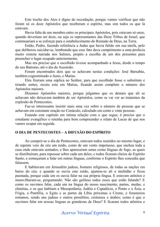 Este trecho dos Atos é digno de recordação, porque vamos verificar que não
foram só os doze Apóstolos que receberam o espírito, mas sim todos os que lá
estavam.
Havia falta de um membro entre os principais Apóstolos, pois estavam só onze,
quando deveriam ser doze, ou seja os representantes das Doze Tribus de Israel, que
continuariam a se esforçar para o estabelecimento do Reinado de Deus, na Terra.
Então, Pedro, fazendo referência a Judas que havia falido em sua tarefa, pelo
que deliberou suicidar-se, lembrando que esse fato dava cumprimento a uma profecia
muito remota narrada nos Salmos, propôs a escolha de um dos presentes para
preencher o lugar ocupado anteriormente.
Mas era preciso que o escolhido tivesse acompanhado a Jesus, desde o tempo
do seu Batismo, até o dia da Ascensão.
Foram encontrados dois que se achavam nestas condições: José Barsabás,
também cognominado o Justo, e Matias.
Eles fizeram uma súplica ao Senhor, para que escolhido fosse o substituto e
tirando sortes, recaiu esta em Matias, ficando assim completo o número dos
Apóstolos maiores.
Dizemos Apóstolos maiores, porque julgamos que os demais que ali se
achavam não deixavam também de ser Apóstolos, como se vai ver ao tratarmos da
explosão de Pentecostes.
Faz-se interessante insistir mais uma vez sobre o número de pessoas que se
achavam em constante oração no Cenáculo, calculado em cento e vinte pessoas.
Estando este capítulo em íntima relação com o que segue, é preciso que o
estudante evangélico o retenha para bem compreender o relato de Lucas de que nos
vamos ocupar em seguida.
O DIA DE PENTECOSTES – A DIFUSÃO DO ESPÍRITO
Ao cumprir-se o dia de Pentecostes, estavam todos reunidos no mesmo lugar; e
de repente veio do céu um ruído, como de um vento impetuoso, que encheu toda a
casa onde estavam sentados; e lhes apareceram umas como línguas de fogo, as quais
se distribuíram, para repousar sobre cada um deles; e todos ficaram cheios do Espírito
Santo, e começaram a falar em outras línguas, conforme o Espírito lhes concedia que
falassem.
E habitavam em Jerusalém judeus, homens religiosos, de todas as nações em
baixo do céu: e quando se ouviu este ruído, ajuntou-se ali a multidão e ficou
pasmada, porque cada um os ouvia falar na sua própria língua. E estavam atônitos e
maravilharam-se, perguntando: Não são galileus todos esses que estão falando? E
como os ouvimos falar, cada um na língua do nosso nascimento, partos, medas, e
elamitas, e os que habitam a Mesopotâmia, Judéia e Capadócia, o Ponto e a Ásia, a
Frígia, a Pamfilia, o Egito e as partes da Líbia próximas a Cirene, e forasteiros
romanos, sendo uns judeus e outros prosélitos, cretenses e árabes; como é que o
ouvimos falar em nossas línguas as grandezas de Deus? E ficaram todos atônitos e
Espírita
Acervo Virtual Espírita

8

 