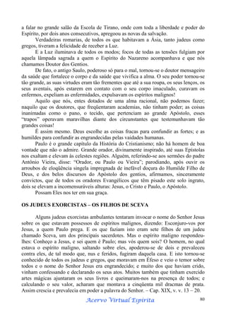 a falar no grande salão da Escola de Tirano, onde com toda a liberdade e poder do
Espírito, por dois anos consecutivos, apregoou as novas da salvação.
Verdadeiras romarias, de todos os que habitavam a Ásia, tanto judeus como
gregos, tiveram a felicidade de receber a Luz.
E a Luz iluminava de todos os modos; focos de todas as tensões fulgiam por
aquela lâmpada sagrada a quem o Espírito do Nazareno acompanhava e que nós
chamamos Doutor dos Gentios.
De fato, o antigo Saulo, poderoso só para o mal, tornou-se o doutor mensageiro
da saúde que fortalece o corpo e da saúde que vivifica a alma. O seu poder tornou-se
tão grande, as suas virtudes eram tão frementes que até a sua roupa, os seus lenços, os
seus aventais, após estarem em contato com o seu corpo imaculado, curavam os
enfermos, expeliam as enfermidades, expulsavam os espíritos malignos!
Aquilo que nós, entes dotados de uma alma racional, não podemos fazer;
naquilo que os doutores, que freqüentaram academias, não tinham poder; as coisas
inanimadas como o pano, o tecido, que pertenciam ao grande Apóstolo, esses
“trapos” operavam maravilhas diante dos circunstantes que testemunhavam tão
grandes coisas!
É assim mesmo. Deus escolhe as coisas fracas para confundir as fortes; e as
humildes para confundir as engrandecidas pelas vaidades humanas.
Paulo é o grande capítulo da História do Cristianismo; não há homem de boa
vontade que não o admire. Grande orador, divinamente inspirado, até suas Epístolas
nos exaltam e elevam às celestes regiões. Alguém, referindo-se aos sermões do padre
Antônio Vieira, disse: “Orador, ou Paulo ou Vieira”; parodiando, após ouvir os
arroubos de eloqüência singela impregnada de inefável doçura do Humilde Filho de
Deus, e dos belos discursos do Apóstolo dos gentios, afirmamos, sinceramente
convictos, que de todos os oradores Evangélicos que têm pisado este solo ingrato,
dois se elevam a incomensuráveis alturas: Jesus, o Cristo e Paulo, o Apóstolo.
Possam Eles nos ter em sua graça.
OS JUDEUS EXORCISTAS – OS FILHOS DE SCEVA
Alguns judeus exorcistas ambulantes tentaram invocar o nome do Senhor Jesus
sobre os que estavam possessos de espíritos malignos, dizendo: Esconjuro-vos por
Jesus, a quem Paulo prega. E os que faziam isto eram sete filhos de um judeu
chamado Sceva, um dos principais sacerdotes. Mas o espírito maligno respondeulhes: Conheço a Jesus, e sei quem é Paulo; mas vós quem sois? O homem, no qual
estava o espírito maligno, saltando sobre eles, apoderou-se de dois e prevaleceu
contra eles, de tal modo que, nus e feridos, fugiram daquela casa. E isto tornou-se
conhecido de todos os judeus e gregos, que moravam em Éfeso e veio o temor sobre
todos e o nome do Senhor Jesus era engrandecido; e muito dos que haviam crido,
vinham confessando e declarando os seus atos. Muitos também que tinham exercido
artes mágicas ajuntaram os seus livros e queimaram-nos na presença de todos; e
calculando o seu valor, acharam que montava a cinqüenta mil dracmas de prata.
Assim crescia e prevalecia em poder a palavra do Senhor. – Cap. XIX, v. v. 13 – 20.
Espírita
Acervo Virtual Espírita

80

 