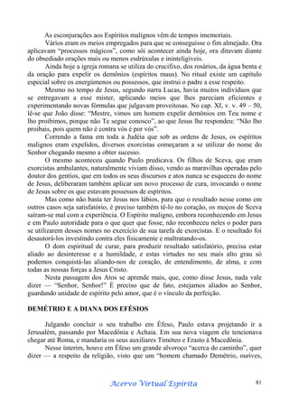 As esconjurações aos Espíritos malignos vêm de tempos imemoriais.
Vários eram os meios empregados para que se conseguisse o fim almejado. Ora
aplicavam “processos mágicos”, como sói acontecer ainda hoje, ora ditavam diante
do obsediado orações mais ou menos esdrúxulas e ininteligíveis.
Ainda hoje a igreja romana se utiliza do crucifixo, dos rosários, da água benta e
da oração para expelir os demônios (espíritos maus). No ritual existe um capítulo
especial sobre os energúmenos ou possessos, que instrui o padre a esse respeito.
Mesmo no tempo de Jesus, segundo narra Lucas, havia muitos indivíduos que
se entregavam a esse mister, aplicando meios que lhes pareciam eficientes e
experimentando novas fórmulas que julgavam proveitosas. No cap. XI, v. v. 49 – 50,
lê-se que João disse: “Mestre, vimos um homem expelir demônios em Teu nome e
lho proibimos, porque não Te segue conosco”, ao que Jesus lhe respondeu: “Não lho
proibais, pois quem não é contra vós é por vós”.
Correndo a fama em toda a Judéia que sob as ordens de Jesus, os espíritos
malignos eram expelidos, diversos exorcistas começaram a se utilizar do nome do
Senhor chegando mesmo a obter sucesso.
O mesmo aconteceu quando Paulo predicava. Os filhos de Sceva, que eram
exorcistas ambulantes, naturalmente viviam disso, vendo as maravilhas operadas pelo
doutor dos gentios, que em todos os seus discursos e atos nunca se esqueceu do nome
de Jesus, deliberaram também aplicar um novo processo de cura, invocando o nome
de Jesus sobre os que estavam possessos de espíritos.
Mas como não basta ter Jesus nos lábios, para que o resultado nesse como em
outros casos seja satisfatório, é preciso também tê-lo no coração, os moços de Sceva
saíram-se mal com a experiência. O Espírito maligno, embora reconhecendo em Jesus
e em Paulo autoridade para o que quer que fosse, não reconheceu neles o poder para
se utilizarem desses nomes no exercício de sua tarefa de exorcistas. E o resultado foi
desautorá-los investindo contra eles fisicamente e maltratando-os.
O dom espiritual de curar, para produzir resultado satisfatório, precisa estar
aliado ao desinteresse e a humildade, e estas virtudes no seu mais alto grau só
podemos conquistá-las aliando-nos de coração, de entendimento, de alma, e com
todas as nossas forças a Jesus Cristo.
Nesta passagem dos Atos se aprende mais, que, como disse Jesus, nada vale
dizer — “Senhor, Senhor!” É preciso que de fato, estejamos aliados ao Senhor,
guardando unidade de espírito pelo amor, que é o vínculo da perfeição.
DEMÉTRIO E A DIANA DOS EFÉSIOS
Julgando concluir o seu trabalho em Éfeso, Paulo estava projetando ir a
Jerusalém, passando por Macedônia e Achaia. Em sua nova viagem ele tencionava
chegar até Roma, e mandaria os seus auxiliares Timóteo e Erasto à Macedônia.
Nesse ínterim, houve em Éfeso um grande alvoroço “acerca do caminho”, quer
dizer — a respeito da religião, visto que um “homem chamado Demétrio, ourives,

Espírita
Acervo Virtual Espírita

81

 