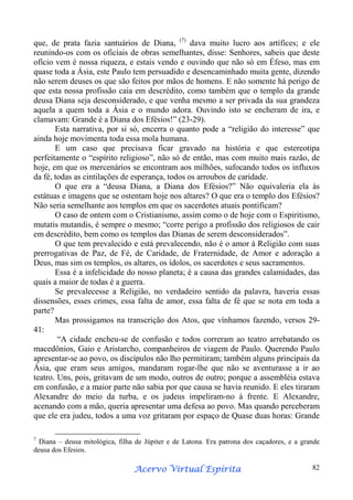 que, de prata fazia santuários de Diana, (7) dava muito lucro aos artífices; e ele
reunindo-os com os oficiais de obras semelhantes, disse: Senhores, sabeis que deste
ofício vem é nossa riqueza, e estais vendo e ouvindo que não só em Éfeso, mas em
quase toda a Ásia, este Paulo tem persuadido e desencaminhado muita gente, dizendo
não serem deuses os que são feitos por mãos de homens. E não somente há perigo de
que esta nossa profissão caia em descrédito, como também que o templo da grande
deusa Diana seja desconsiderado, e que venha mesmo a ser privada da sua grandeza
aquela a quem toda a Ásia e o mundo adora. Ouvindo isto se encheram de ira, e
clamavam: Grande é a Diana dos Efésios!” (23-29).
Esta narrativa, por si só, encerra o quanto pode a “religião do interesse” que
ainda hoje movimenta toda essa mola humana.
E um caso que precisava ficar gravado na história e que estereotipa
perfeitamente o “espírito religioso”, não só de então, mas com muito mais razão, de
hoje, em que os mercenários se encontram aos milhões, sufocando todos os influxos
da fé, todas as cintilações de esperança, todos os arroubos de caridade.
O que era a “deusa Diana, a Diana dos Efésios?” Não equivaleria ela às
estátuas e imagens que se ostentam hoje nos altares? O que era o templo dos Efésios?
Não seria semelhante aos templos em que os sacerdotes atuais pontificam?
O caso de ontem com o Cristianismo, assim como o de hoje com o Espiritismo,
mutatis mutandis, é sempre o mesmo; “corre perigo a profissão dos religiosos de cair
em descrédito, bem como os templos das Dianas de serem desconsiderados”.
O que tem prevalecido e está prevalecendo, não é o amor à Religião com suas
prerrogativas de Paz, de Fé, de Caridade, de Fraternidade, de Amor e adoração a
Deus, mas sim os templos, os altares, os ídolos, os sacerdotes e seus sacramentos.
Essa é a infelicidade do nosso planeta; é a causa das grandes calamidades, das
quais a maior de todas é a guerra.
Se prevalecesse a Religião, no verdadeiro sentido da palavra, haveria essas
dissensões, esses crimes, essa falta de amor, essa falta de fé que se nota em toda a
parte?
Mas prossigamos na transcrição dos Atos, que vínhamos fazendo, versos 2941:
“A cidade encheu-se de confusão e todos correram ao teatro arrebatando os
macedônios, Gaio e Aristarcho, companheiros de viagem de Paulo. Querendo Paulo
apresentar-se ao povo, os discípulos não lho permitiram; também alguns principais da
Ásia, que eram seus amigos, mandaram rogar-lhe que não se aventurasse a ir ao
teatro. Uns, pois, gritavam de um modo, outros de outro; porque a assembléia estava
em confusão, e a maior parte não sabia por que causa se havia reunido. E eles tiraram
Alexandre do meio da turba, e os judeus impeliram-no à frente. E Alexandre,
acenando com a mão, queria apresentar uma defesa ao povo. Mas quando perceberam
que ele era judeu, todos a uma voz gritaram por espaço de Quase duas horas: Grande
7

Diana – deusa mitológica, filha de Júpiter e de Latona. Era patrona dos caçadores, e a grande
deusa dos Efesios.

Espírita
Acervo Virtual Espírita

82

 