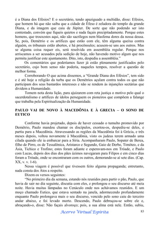 é a Diana dos Efésios? E o secretário, tendo apaziguado a multidão, disse: Efésios,
que homem há que não saiba que a cidade de Éfeso é zeladora do templo da grande
Diana, e da imagem que caiu de Júpiter. De sorte que não podendo ser isto
contestado, convém que fiqueis quietos e nada façais precipitadamente. Porque estes
homens, que trouxestes aqui, não são sacrílegos nem blasfema dores da nossa deusa.
Se, pois, Demétrio e os artífices que estão com ele, têm alguma queixa contra
alguém, os tribunais estão abertos, e há procônsules; acusem-se uns aos outros. Mas
se alguma coisa requer eis, será resolvida em assembléia regular. Porque nos
arriscamos a ser acusados pela sedição de hoje, não havendo motivo algum que nos
permita justificar este ajuntamento. Dito, isto, despediu a assembléia.”
Os comentários que poderíamos fazer já estão plenamente justificados pelo
secretário, cujo bom senso não poderia, naqueles tempos, resolver a questão de
melhor forma.
Corroborando O que acima dissemos, a “Grande Diana dos Efésios”, tem sido
e é até hoje a religião da turba que os Demétrios açulam contra todos os que não
participam dos seus bastardos interesses e não se rendem às injunções sectárias que
dividem a Humanidade.
Tomem nota desta lição, para ajuizarem com reta justiça o motivo pelo qual o
sacerdotalismo e artífices de ídolos perseguem os pioneiros que compõem a falange
que trabalha pela Espiritualização da Humanidade.
PAULO VAI DE NOVO À MACEDÔNIA E À GRECIA – O SONO DE
EUTICO
Conforme havia projetado, depois de haver cessado o tumulto promovido por
Demétrio, Paulo mandou chamar os discípulos, exortou-os, despediu-se deles, e
partiu para a Macedônia. Atravessando as regiões da Macedônia foi à Grécia, e três
meses depois, voltou novamente à Macedônia, visto os judeus terem armado uma
cilada quando ele ia embarcar para a Síria. Acompanharam Paulo, Sopater de Berea,
filho de Pirro, os de Tessalônica, Aristarco e Segundo, Gaio de Derbe, Timóteo, e da
Ásia, Tichico e Trofino; estes foram adiante e esperavam-nos em Tróade, e Paulo
com Lucas, depois dos dias dos pães ázimos navegaram para Filipos e em cinco dias
foram a Tróade, onde se encontraram com os outros, demorando-se aí sete dias. (Cap.
XX, v. v. 1-6).
Nessa viagem é possível que tivessem feito alguma propaganda; entretanto,
nada consta dos Atos a respeito.
Dizem os versos seguintes:
“No primeiro dia da semana, estando nós reunidos para partir o pão, Paulo, que
havia de sair no dia seguinte, discutia com eles, e prolongou o seu discurso até meia
noite. Havia muitas lâmpadas no Cenáculo onde nos achávamos reunidos. E um
moço chamado Eutico, que estava sentado na janela, adormecendo profundamente
enquanto Paulo prolongava mais o seu discurso, vencido pelo sono caiu do terceiro
andar abaixo, e foi levado morto. Descendo, Paulo debruçou-se sobre ele e,
abraçando-o, disse: Não façais alvoroço; pois, a sua alma está nele. Então, subiu,
Espírita
Acervo Virtual Espírita

83

 