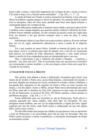 partiu o pão e comeu, e falou-lhes largamente até o romper do dia; e assim se retirou.
E levaram o moço vivo e ficaram muito consolados”. – Cap. XX, v. v. 7 – 12.
A estada de Paulo em Tróade se tornou memorável na história. Lucas não quis
deixar de lembrar a quanto chegava o fervor do apóstolo. No cenáculo onde se reuniu
com os discípulos, falou até meia noite, parando para fazer uma ligeira refeição, e
continuando depois até o romper do dia.
Paulo tinha pouco tempo para se demorar nessa cidade e precisava aproveitá-lo
e também a boa vontade daqueles que queriam melhor conhecer a Doutrina de Jesus.
Embora fizesse trabalho estafante, ele não vacilaria em passar a noite em vigília para
levar aos homens a luz que deveria extinguir neles a noite da alma. E assim
aconteceu.
Infelizmente, dentre os que Deus envia para receber a palavra, diversos existem
que, em vez de vigiar, adormecem; adormecem e caem, a ponto de se julgá-los
mortos.
Foi o que sucedeu ao moço Eutico. Sentado ao batente da janela, em vez de
ficar alerta, ouvir e se esforçar para estar de atenção viva, a fim de ser esclarecido
pela palavra, no caminho da Vida, adormeceu, adormeceu e caiu, sendo preciso
depois o auxílio de seus companheiros para ser transportado para a sua casa.
Mas, o interessante é que o Apóstolo não perdeu a fleugma — examinou o
paciente: “sua alma está nele”. Não se incomodou mais por que precisava transmitir
aos circunstantes o ensino recebido; e o fez com alegria, como o bom servo que faz a
vontade de seu Senhor.
A VIAGEM DE PAULO A MILETO
Nós, porém, indo adiante a tomar a embarcação, navegamos para Assôs, com
intuito de ali receber a Paulo; pois, assim tinha disposto., tencionando ele mesmo ir
por terra. Quando nos alcançou em Assôs, recebemo-lo a bordo e fomos a Mitilene; e
navegando dali, chegamos no dia seguinte em frente a Chio, no outro tocamos em
Samos, e um dia depois viemos a Milite, porque Paulo havia determinado não tocar
em Éfeso, para não se demorar na Ásia; pois. apressava-se para estar em Jerusalém
no dia de Pentecostes, se possível lhe fosse. De Mileto mandou a Éfeso chamar os
presbíteros da igreja. – Cap. XX, v. v. 13 – 17.
Tendo deliberado estar em Jerusalém no dia de Pentecostes, Paulo pôs-se a
caminho passando por várias cidades, onde diria algo aos discípulos. Os seus
discípulos foram também, mas em vez de empreenderem a viagem por terra, alguns
seguiram por mar até Assôs, onde Paulo tomou a embarcação em que iam alguns
deles, como Lucas e outros.
Ele não tinha tempo para pregar nas cidades em que passava visto se aproximar
a festa de Pentecostes e ter necessidade nesse dia de estar em Jerusalém. Mas em
Mileto, parou um pouco e reuniu os presbíteros, os discípulos encarregados de dirigir
as associações cristãs.

Espírita
Acervo Virtual Espírita

84

 