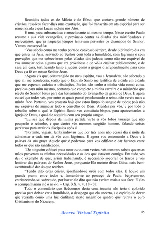 Reunidos todos os de Mileto e de Éfeso, que contava grande número de
cristãos, resolveu fazer-lhes uma exortação, que foi transcrita em ata especial para ser
rememorada e que Lucas incluiu nos Atos.
É uma peça substanciosa e emocionante ao mesmo tempo. Nesse escrito Paulo
resume a sua vida evangélica, e previne-o contra as ciladas dos mistificadores e
mercenários, que já naqueles tempos tentavam perverter os chamados do Senhor:
Vamos transcrevê-la:
“Vós sabeis como me tenho portado convosco sempre, desde o primeiro dia em
que entrei na Ásia, servindo ao Senhor com toda a humildade, com lágrimas e com
provações que me sobrevieram pelas ciladas dos judeus; como não me esquivei de
vos anunciar coisa alguma que era proveitosa e de vô-la ensinar publicamente, e de
casa em casa, testificando tanto a judeus como a gregos o arrependimento para com
Deus e a fé em nosso Senhor Jesus.
“Agora eis que, constrangido no meu espírito, vou a Jerusalém, não sabendo o
que ali me acontecerá, senão que o Espírito Santo me testifica de cidade em cidade
que me esperam cadeias e tribulações. Porém não tenho a minha vida como coisa.
preciosa para mim mesmo, contanto que complete a minha carreira e o ministério que
recebi do Senhor Jesus para dar testemunho do Evangelho da graça de Deus. E agora
eu sei que todos vós, por entre os quais passei proclamando o reino, não vereis mais a
minha face. Portanto, vos protesto hoje que estou limpo do sangue de todos; pois não
me esquivei de anunciar todo o conselho de Deus. Atendei por vós, e por todo o
rebanho sobre o qual o Espírito Santo vos constituiu bispos, para apascentardes a
igreja de Deus, a qual ele adquiriu com seu próprio sangue.
“Eu sei que depois da minha partida virão a vós lobos vorazes que não
pouparão o rebanho, e que dentre vós mesmos surgirão homens, falando coisas
perversas para atrair os discípulos após si.
“Portanto, vigiais, lembrando-vos que por três anos não cessei dia e noite de
admoestar a cada um de vós com lágrimas. E agora vos encomendo a Deus e à
palavra da sua graça Aquele que é poderoso para vos edificar e dar herança entre
todos os que são santificados.
“De ninguém cobicei prata nem ouro, nem vestes; vós mesmos sabeis que estas
mãos proveram as minhas necessidades e as dos que estavam comigo. Em tudo vos
dei o exemplo de que, assim trabalhando, é necessário socorrer os fracos e vos
lembrar das palavras do Senhor Jesus, porquanto Ele mesmo disse: Coisa mais bemaventurada é dar do que receber.
“Tendo dito estas coisas, ajoelhando-se orou com todos eles. E houve um
grande pranto entre todos e, lançando-se ao pescoço de Paulo, beijavam-no,
entristecendo-se, sobretudo, por haver ele dito que não veriam mais a sua face. E eles
o acompanharam até o navio. – Cap. XX, v. v. 18 - 38.
Todo o comentário que fizéssemos desta cena tocante não teria o colorido
preciso para deixar ver a humildade, o desapego que ela encerra, e o espírito do dever
que ressalta como uma luz cintilante neste magnífico quadro que retrata o puro
Cristianismo do Nazareno.
Espírita
Acervo Virtual Espírita

85

 