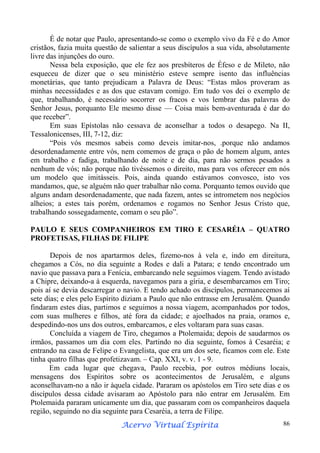 É de notar que Paulo, apresentando-se como o exemplo vivo da Fé e do Amor
cristãos, fazia muita questão de salientar a seus discípulos a sua vida, absolutamente
livre das injunções do ouro.
Nessa bela exposição, que ele fez aos presbíteros de Éfeso e de Mileto, não
esqueceu de dizer que o seu ministério esteve sempre isento das influências
monetárias, que tanto prejudicam a Palavra de Deus: “Estas mãos proveram as
minhas necessidades e as dos que estavam comigo. Em tudo vos dei o exemplo de
que, trabalhando, é necessário socorrer os fracos e vos lembrar das palavras do
Senhor Jesus, porquanto Ele mesmo disse — Coisa mais bem-aventurada é dar do
que receber”.
Em suas Epístolas não cessava de aconselhar a todos o desapego. Na II,
Tessalonicenses, III, 7-12, diz:
“Pois vós mesmos sabeis como deveis imitar-nos, .porque não andamos
desordenadamente entre vós, nem comemos de graça o pão de homem algum, antes
em trabalho e fadiga, trabalhando de noite e de dia, para não sermos pesados a
nenhum de vós; não porque não tivéssemos o direito, mas para vos oferecer em nós
um modelo que imitásseis. Pois, ainda quando estávamos convosco, isto vos
mandamos, que, se alguém não quer trabalhar não coma. Porquanto temos ouvido que
alguns andam desordenadamente, que nada fazem, antes se intrometem nos negócios
alheios; a estes tais porém, ordenamos e rogamos no Senhor Jesus Cristo que,
trabalhando sossegadamente, comam o seu pão”.
PAULO E SEUS COMPANHEIROS EM TIRO E CESARÉIA – QUATRO
PROFETISAS, FILHAS DE FILIPE
Depois de nos apartarmos deles, fizemo-nos à vela e, indo em direitura,
chegamos a Cós, no dia seguinte a Rodes e dali a Patara; e tendo encontrado um
navio que passava para a Fenícia, embarcando nele seguimos viagem. Tendo avistado
a Chipre, deixando-a à esquerda, navegamos para a gíria, e desembarcamos em Tiro;
pois aí se devia descarregar o navio. E tendo achado os discípulos, permanecemos aí
sete dias; e eles pelo Espírito diziam a Paulo que não entrasse em Jerusalém. Quando
findaram estes dias, partimos e seguimos a nossa viagem, acompanhados por todos,
com suas mulheres e filhos, até fora da cidade; e ajoelhados na praia, oramos e,
despedindo-nos uns dos outros, embarcamos, e eles voltaram para suas casas.
Concluída a viagem de Tiro, chegamos a Ptolemaida; depois de saudarmos os
irmãos, passamos um dia com eles. Partindo no dia seguinte, fomos à Cesaréia; e
entrando na casa de Felipe o Evangelista, que era um dos sete, ficamos com ele. Este
tinha quatro filhas que profetizavam. – Cap. XXI, v. v. 1 - 9.
Em cada lugar que chegava, Paulo recebia, por outros médiuns locais,
mensagens dos Espíritos sobre os acontecimentos de Jerusalém, e alguns
aconselhavam-no a não ir àquela cidade. Pararam os apóstolos em Tiro sete dias e os
discípulos dessa cidade avisaram ao Apóstolo para não entrar em Jerusalém. Em
Ptolemaida pararam unicamente um dia, que passaram com os companheiros daquela
região, seguindo no dia seguinte para Cesaréia, a terra de Filipe.
Espírita
Acervo Virtual Espírita

86

 