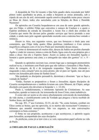 A despedida de Tiro foi tocante o Que belo quadro daria executado por hábil
pintor: todos ajoelhados na praia, as ondas a beijarem as areias prateadas, sob a
cúpula de um céu de anil, eternizando aquela emotiva despedida numa prece sincera
ao Deus de Amor, todos eles aureolados com as bênçãos do Bom e Humilde
Nazareno!
Os apóstolos em Cesaréia hospedaram-se em casa de outro grande apóstolo,
que era Filipe, o célebre Filipe que converteu o eunuco de Candace e a quem o
Espírito arrebatou da estrada de Jerusalém a Azoto Era o chefe dos cristãos de
Cesaréia que muito lhe deviam pelos grandes serviços que havia prestado a essa
cidade; e ainda mais pelo sagrado apostolado exercido com a máxima boa vontade e
renúncia.
Dizem os Atos, nos seguintes versos, que nos fornecem o título para este
comentário, que Filipe tinha quatro filhas profetisas (médiuns) o Com certeza
magníficos colóquios com o Céu teve Paulo por intermédio dessas moças.
“E como se demorassem ali muitos dias, desceu da Judéia um profeta chamado
Ágabo e vindo ter conosco, tomou a cinta de Paulo, ligou com ela seus próprios pés e
mãos e disse: Isto diz o Espírito Santo: Assim os judeus em Jerusalém ligarão o
homem a quem pertence esta cinta, e o entregarão nas mãos dos gentios” (v. v. 9 –
11) .
Quando os apóstolos ouviram isso, creram logo que a mensagem premonitória
realizar-se-ia, e insistiram com Paulo para que não subisse a Jerusalém o Mas Paulo,
cheio de coragem, de fé e de resignação respondeu: “Que fazeis chorando e
magoando o meu coração? pois eu estou pronto, não só para ser ligado, mas até para
morrer em Jerusalém pelo nome do Senhor Jesus”.
Não podendo os discípulos persuadi-lo, desistiram e disseram: “que se faça a
vontade do Senhor”.
“Então, fizeram os preparativos e foram a Jerusalém; alguns discípulos de
Cesaréia acompanharam-nos e também levaram um certo Mnason, de Chipre, antigo
discípulo com quem eles deveriam se hospedar v. v. 12-16).
Paulo é, verdadeiramente, o intimorato Apóstolo do Cristianismo. As suas
resoluções, quando se tratava de :lar testemunho de Jesus Cristo, eram inabaláveis.
E como não ser assim se ele estava absolutamente convencido da imortalidade,
da vida eterna, e cientificamente certo da Verdade que pregava e havia recebido do
Senhor Jesus, em Espírito!
No cap. XV, 1a aos Coríntios, 32-33, ele diz: “Se, como homem, combati em
Éfeso contra as bestas, que me aproveita, se os mortos não ressuscitam? Comamos e
bebamos que amanhã morreremos. Não vos enganeis, as más conversações
corrompem os bons costumes.”
E firme no seu propósito, acontecesse o que acontecesse, o apóstolo seguiu
para Jerusalém, acompanhado dos seus discípulos.
As profecias, como já se tem visto e se verá, representam papel saliente na vida
de Paulo.
A CHEGADA DE PAULO A JERUSALÉM
Espírita
Acervo Virtual Espírita

87

 