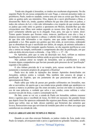 Tendo nós chegado à Jerusalém, os irmãos nos receberam alegremente. No dia
seguinte Paulo foi em nossa companhia ter com Tiago, e estavam presentes todos os
presbíteros, Paulo, tendo-os saudado, contou uma por uma as coisas que Deus fizera
entre os gentios pelo seu ministério. Eles, depois de o ouvir glorificaram a Deus, e
disseram-lhe: Bem vês, irmão, quantos milhares há que têm crido entre os judeus, e
todos são zelozos da Lei; e têm sido informados a teu respeito de que ensinas todos
os judeus que estão entre os gentios a apostarem em Moisés, dizendo-lhes que não
circuncidem seus filhos nem andem segundo os nossos ritos. Que se há de fazer,
pois? certamente saberão que tu és chegado. Faze, pois, isto que te vamos. dizer:
Temos quatro homens que fizeram votos; toma-os, purifica-te com eles e faze a
despesa necessária para raparem a cabeça; e saberão todos que não é verdade aquilo
de que têm sido informados a teu respeito, mas que andas também retamente,
guardando a Lei. Mas quanto aos gentios que têm crido, já escrevemos, ordenando
que se abstenham do que é sacrificado aos ídolos, de sangue, de animais sufocados e
da lascívia. Então Paulo tomando aqueles homens, no dia seguinte purificou-se com
eles e entrou no templo, notificando o cumprimento dos dias da purificação, em que
cada um deles deveria trazer a oferenda. – Cap. XXI, v. v. 17 – 26.
Os Apóstolos, pelo que se nota da descrição nos Atos, sofriam as maiores
humilhações do sacerdotalismo hebreu unido ao governo daquela época.
Não podiam entrar no templo de Jerusalém, sem se purificarem e ainda
levarem alguns companheiros que haviam passado pelo processo da tal “purificação”
segundo o rito judáico.
E eles tinham precisão de ir ao templo, pois, nessas ocasiões de festas era
justamente o momento propício de ,pregarem a Doutrina!
Paulo teve de ceder às injunções dos demais Apóstolos domiciliados em
Jerusalém, embora contra a vontade. Mas também não cessava de pregar a
purificação do Espírito, que era justamente do que precisavam todos para se
aproximarem de Deus.
Paulo sabia que tinha de passar por grandes sofrimentos em Jerusalém, mas
não se acovardou; ele queria que a sua estada nessa grande cidade que apedrejava os
crentes e matava os profetas que lhe eram enviados, ouvisse em todos os recantos o
eco de suas palavras, a verdade que salva e nos conduz, como sublime e veloz
ascensor aos pés de Jesus, o autor e consumador da Fé.
De fato, como se vai ver, a estada de Paulo em Jerusalém, embora causasse
dores e agonias para o escolhido de Jesus, foi fértil em sucessos; tão grandes foram
que depois Jesus lhe apareceu ordenando-lhe seguisse para Roma, onde também teria
muito que sofrer, mas ao lado .desses espinhos que brotariam das sementes que
levava, floresceriam rosas que serviriam de remédio para abrir os olhos aos cegos que
caminhavam na estrada da vida.
PAULO ARRASTADO DO TEMPLO E PRESO
Quando os sete dias estavam findando, os judeus vindos da Ásia, tendo visto
Paulo no templo, alvoroçaram todo o povo e agarraram-no gritando: Israelitas, acudi;
Espírita
Acervo Virtual Espírita

88

 