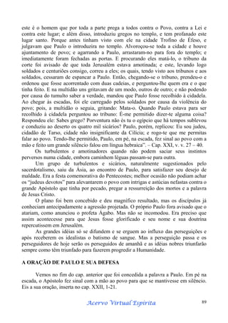 este é o homem que por toda a parte prega a todos contra o Povo, contra a Lei e
contra este lugar; e além disso, introduziu gregos no templo, e tem profanado este
lugar santo. Porque antes tinham visto com ele na cidade Trofino de Éfeso, e
julgavam que Paulo o introduzira no templo. Alvoroçou-se toda a cidade e houve
ajuntamento de povo; e agarrando a Paulo, arrastaram-no para fora do templo; e
imediatamente foram fechadas as portas. E procurando eles matá-lo, o tribuno da
corte foi avisado de que toda Jerusalém estava amotinada; e este, levando logo
soldados e centuriões consigo, correu a eles; os quais, tendo visto aos tribunos e aos
soldados, cessaram de espancar a Paulo. Então, chegando-se o tribuno, prendeu-o e
ordenou que fosse acorrentado com duas cadeias, e perguntou-lhe quem era e o que
tinha feito. E na multidão uns gritavam de um modo, outros de outro; e não podendo
por causa do tumulto saber a verdade, mandou que Paulo fosse recolhido à cidadela.
Ao chegar às escadas, foi ele carregado pelos soldados por causa da violência do
povo; pois, a multidão o seguia, gritando: Mata-o. Quando Paulo estava para ser
recolhido à cidadela perguntou ao tribuno: É-me permitido dizer-te alguma coisa?
Respondeu ele: Sabes grego? Porventura não és tu o egípcio que há tempos sublevou
e conduziu ao deserto os quatro mil sicários? Paulo, porém, replicou: Eu sou judeu,
cidadão de Tarso, cidade não insignificante da Cilícia; e rogo-te que me permitas
falar ao povo. Tendo-lhe permitido, Paulo, em pé, na escada, fez sinal ao povo com a
mão e feito um grande silêncio falou em língua hebraica”. – Cap. XXI, v. v. 27 – 40.
Os turbulentos e amotinadores quando não podem saciar seus instintos
perversos numa cidade, embora caminhem léguas passam-se para outra.
Um grupo de turbulentos e sicários, naturalmente sugestionados pelo
sacerdotalismo, saiu da Ásia, ao encontro de Paulo, para satisfazer seu desejo de
maldade. Era a festa comemorativa do Pentecostes; melhor ocasião não podiam achar
os “judeus devotos” para alevantarem o povo com intrigas e astúcias nefastas contra o
grande Apóstolo que tinha por pecado, pregar a ressurreição dos mortos e a palavra
de Jesus Cristo.
O plano foi bem concebido e deu magnífico resultado, mas os discípulos já
conheciam antecipadamente a agressão projetada. O próprio Paulo fora avisado que o
atariam, como anunciou o profeta Ágabo. Mas não se incomodou. Era preciso que
assim acontecesse para que Jesus fosse glorificado e seu nome e sua doutrina
repercutissem em Jerusalém.
As grandes idéias só se difundem e se erguem ao influxo das perseguições e
após receberem os idealistas o batismo de sangue. Mas a perseguição passa e os
perseguidores de hoje serão os perseguidos de amanhã e as idéias nobres triunfarão
sempre como têm triunfado para fazerem progredir a Humanidade.
A ORAÇÃO DE PAULO E SUA DEFESA
Vemos no fim do cap. anterior que foi concedida a palavra a Paulo. Em pé na
escada, o Apóstolo fez sinal com a mão ao povo para que se mantivesse em silêncio.
Eis a sua oração, inserta no cap. XXII, 1-21.
Espírita
Acervo Virtual Espírita

89

 