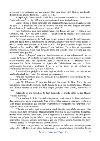 perplexos e perguntavam uns aos outros: Que quer dizer isto? Outros, zombando,
diziam: Estão cheios de mosto. — Atos, II, 1–13.
A explicação deste capítulo já foi dada em uma obra anterior — “Parábolas e
Ensinos de Jesus” — pág. 317, que recomendamos à atenção dos leitores.
Vamos limitar a nossa exposição aos interessantes fenômenos de Xenoglossia,
ou seja — “a faculdade de falar ou escrever em uma ou mais línguas estranhas,
desconhecidas do médium, durante o transe mediúnico”.
Este fenômeno, está bem caracterizado por Paulo, em sua 1a Epístola aos
Coríntios, cap. 12, v. 10, com o título — “diversidade de línguas”. Essa faculdade
mediúnica vem de tempos imemoriais.
Parece que nos tempos de Paulo, era bem avultado o número de indivíduos que
gozavam desse dom, e naturalmente se jatavam, julgando que bastava-lhes possuí-lo
para já serem considerados no Reino do Céu. Foi provavelmente o que levou o
Apóstolo a dizer no Cap. XIII, Epístola 1a aos Coríntios: “Se eu falar as línguas dos
homens e dos anjos, e não tiver caridade, tenho-me tornado como o bronze que soa,
ou como o sino que tine”.
O “dom de línguas” não tem absolutamente o caráter sobrenatural que as
Igrejas de Roma e Protestante lhe querem dar, atribuindo-o a um milagre peculiar,
exclusivamente dado aos Apóstolos, pela 3a Pessoa da S. S. Trindade. Essas
manifestações foram inúmeras na época do Cristianismo nascente e delas
participavam homens e mulheres, livres e servos, como se irá verificar na
continuação do estudo dos Atos dos Apóstolos.
A mediunidade poliglota, na fase espírita, desde o seu início, se salienta, de
modo admirável, nos relatos dos sábios e investigadores.
Para não multiplicar citações, limitamo-nos a lembrar o caso da filha do Juiz
Edmonds, de New York.
João W. Edmonds, 1o Juiz do Tribunal Supremo, de New York, foi um
habilíssimo magistrado, homem muito benquisto pela sua honorabilidade. Ocupou
nos últimos tempos os mais elevados cargos judiciais com talento, perspicácia e
valor.
Referindo-se aos trabalhos do Juiz Edmonds, o grande sábio Alfred Russel
Wallace escreveu:
“Os trabalhos do Juiz Edmonds são provas convincentes de fatos resultantes
das experiências desse magistrado. Sua própria filha tornou-se médium, e pôs-se a
falar línguas estrangeiras que lhe eram totalmente desconhecidas o Ele exprime-se do
seguinte modo sobre o assunto:
“Ela não seu, salvo ligeiro conhecimento de francês, aprendido na escola. Não
obstante isso, tem conversado freqüentemente em nove ou doze idiomas diferentes,
muitas vezes durante uma hora, com a segurança e a facilidade de uma pessoa
falando sua própria língua. Não é raro que estrangeiros se entretenham, por seu
intermédio com seus amigos espirituais e em seu próprio idioma. Cumpre-nos dizer
como se passou tal fato em uma das circunstâncias.
Uma noite em que doze ou quatorze pessoas se achavam em meu pequeno
salão, o Sr. E. D. Green, um artista desta cidade, foi introduzido em companhia de um
Espírita
Acervo Virtual Espírita

9

 