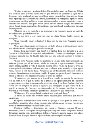 “Irmãos e pais, ouvi a minha defesa. Eu sou judeu nasci em Tarso, da Cilícia,
mas criei-me nesta cidade e instruí-me aos pés de Gamaliel conforme o rigor da Lei
de nossos pais, sendo zeloso para com Deus, assim como todos vós o sois no dia de
hoje; e persegui este Caminho até a morte, acorrentando e entregando à prisão, não só
homens mas também mulheres, como são testemunhas o sumo sacerdote e todo o
conselho dos anciãos, dos quais recebi cartas para os irmãos e segui para Damasco
com o fim de trazer algemados a Jerusalém os que também ali se achassem, para que
fossem punidos.
“Quando eu ia no caminho e me aproximava de Damasco, quase ao meio dia
me rodeou uma grande luz do Céu.
“E caí por terra e ouvi uma voz que me dizia: Saulo, Saulo, porque me
persegues?
“E eu respondi: Quem és Senhor? E disse-me: Eu sou Jesus Nazareno a quem
tu persegues.
“E os que estavam comigo viram, em verdade, a luz, e se atemorizaram muito;
mas não ouviram a voz daquele que falava comigo.
Então, disse eu: Senhor, que farei? E o Senhor disse-me: Levanta-te e vai a
Damasco, e ali se dirá tudo o que te é ordenado fazer. E como eu não via por causa do
esplendor daquela luz, fui levado pela mão dos que estavam comigo e cheguei a
Damasco.
“E um certo Ananias, varão pio conforme a lei, que tinha bom testemunho de
todos os judeus que ali moravam, vindo ter comigo, e apresentando-se disse-me:
Saulo, irmão, recobra a vista. E naquela mesma hora o vi. E ele disse: O Deus de
nossos pais de antemão te ordenou para que conheças a sua vontade e vejas aquele
Justo, e ouças a voz da sua boca. Porque hás de ser testemunha para com todos os
homens, das coisas que tens visto e ouvido. E agora porque te detens? Levanta-te, e
batiza-te e lava os teus pecados invocando o nome do Senhor.
“E aconteceu que tornado eu a Jerusalém e orando no templo, fui arrebatado
fora de mim. E vi o que me dizia: dá-te pressa e sai apressadamente de Jerusalém
porque não receberão o teu testemunho acerca de mim. E eu disse: Senhor, eles bem
sabem que eu lançava na prisão e açoitava nas sinagogas os que criam em ti. E
quando o sangue de Estevam, tua testemunha, se derramava, também eu estava
presente, e consentia na sua morte guardava os vestidos dos que o matavam.
“E disse-me: Vai porque hei de enviar-te aos gentios de longe”.
A defesa de Paulo não produziu efeito naquela gente amotinada por paixões
subalternas.
O espírito turbulento não quer o bem e a justiça; a razão para ele nada vale, a
humildade é covardia, a luz ofusca e o amor não palpita no seu coração. Está sempre
pronto a libertar Barrabás e a crucificar o Cristo.
Condena Galileu e Copérnico, dá cicuta a Sócrates, queima Bruno e
Savanarola, mas se curva genuflexo pelas praças e esquinas ante a imagem de Júpiter,
de Netuno, acende velas aos ídolos de todos os “santos”, queima incenso nos altares
dos sacrifícios. É capaz de matar o justo e de sacrificar-se pelo celerado.
Espírita
Acervo Virtual Espírita

90

 