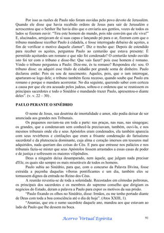 Por isso as razões de Paulo não foram ouvidas pelo povo devoto de Jerusalém.
Quando ele disse que havia recebido ordens de Jesus para sair de Jerusalém e
acrescentou que o Senhor lhe havia dito que o enviaria aos gentios, vozes de todos os
lados se fizeram ouvir: “Tira este homem do mundo, pois não convém que ele viva!”
E, alucinados, arrojavam de si suas capas e lançando pó para o ar, fizeram com que o
tribuno mandasse recolher Paulo à cidadela, e fosse interrogado debaixo de açoites, a
fim de verificar o motivo daquele clamor”. Diz o trecho que: Depois de estendido
para receber os açoites, perguntou Paulo ao centurião que estava presente: É
permitido açoitardes um romano e que não foi condenado? O centurião tendo ouvido
isto foi ter com o tribuno e disse-lhe: Que vais fazer? pois esse homem é romano.
Vindo o tribuno perguntou a Paulo: Dize-me, és tu romano? Respondeu ele: sou. O
tribuno disse: eu adquiri esse título de cidadão por grande soma de dinheiro. Paulo
declarou então: Pois eu sou de nascimento. Aqueles, pois, que o iam interrogar,
apartaram-se logo dele; o tribuno também ficou receoso, quando soube que Paulo era
romano e porque o mandara acorrentar. No dia seguinte, querendo saber com certeza
a causa por que ele era acusado pelos judeus, soltou-o e ordenou que se reunissem os
principais sacerdotes e todo o Sinédrio e mandando trazer Paulo, apresentou-o diante
deles”. (v. v. 22 – 30) .
PAULO PERANTE O SINÉDRIO
O nome de Jesus, sua doutrina de imortalidade e amor, não podia deixar de ser
anunciada aos grandes nos Tribunais.
Os pequenos ouviam-na em toda a parte: nas praças, nas ruas, nas sinagogas;
os grandes, que a condenavam sem conhecê-la precisavam, também, ouvi-la, e nos
mesmos tribunais onde ela e seus Apóstolos eram condenados, ela também aparecia
com seus revérberos e cintilações que eram a frisante condenação do farisaísmo
sacerdotal e da plutocracia dominante, cuja alma e coração imersos em tesouros mal
adquiridos, nada queriam das coisas do Céu. E para que entrasse nos palácios e nos
tribunais fazia-se mister que seus Apóstolos fossem arrastados a essas casas de poder
e de justiça e sofressem os maiores vilipêndios.
Deus a ninguém deixa desamparado, nem àquele, que julgam nada precisar
d'Ele, os quais são sempre os mais miseráveis de todos os homens.
Paulo subiu ao Sinédrio, para que, com o concurso da Palavra Divina, fosse
extraída a peçonha daquelas víboras pontificantes e um dia, também eles se
tornassem dignos da entrada no Reino dos Céus.
A reunião revestiu-se de toda a solenidade. Recostados em cômodas poltronas,
os principais dos sacerdotes e os membros do supremo conselho que dirigiam os
negócios do Estado, deram a palavra a Paulo para expor os motivos da sua prisão.
“Paulo fixando os olhos no Sinédrio, disse: Irmãos, eu me tenho portado diante
de Deus com toda a boa consciência até o dia de hoje”. (Atos XXIII, 1).
“Ananias, que era o sumo sacerdote daquele ano, mandou aos que estavam ao
lado de Paulo que lhe dessem na boca.
Espírita
Acervo Virtual Espírita

91

 
