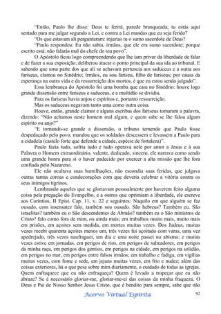 “Então, Paulo lhe disse: Deus te ferirá, parede branqueada; tu estás aqui
sentado para me julgar segundo a Lei, e contra a Lei mandas que eu seja ferido?
“Os que estavam ali perguntaram: injurias tu o sumo sacerdote de Deus?
“Paulo respondeu: Eu não sabia, irmãos, que ele era sumo sacerdote; porque
escrito está: não falarás mal do chefe do teu povo”.
O Apóstolo ficou logo compreendendo que lhe iam privar da liberdade de falar
e de fazer a sua exposição; deliberou atacar o ponto principal da sua ida ao tribunal. E
sabendo que uma parte dos que ali se achavam pertencia aos saduceus e a outra aos
fariseus, clamou no Sinédrio; Irmãos, eu sou fariseu, filho de fariseus; por causa da
esperança na outra vida e da ressurreição dos mortos, é que eu estou sendo julgado”.
Essa lembrança do Apóstolo foi uma bomba que caiu no Sinédrio: houve logo
grande dissensão entre fariseus e saduceus, e a multidão se dividiu.
Para os fariseus havia anjos e espíritos e, portanto ressurreição.
Mas os saduceus negavam tanto uma como outra coisa.
Houve, então, grande clamor e alguns escribas dos fariseus tomaram a palavra,
dizendo: “Não achamos neste homem mal algum, e quem sabe se lhe falou algum
espírito ou anjo?”
“E tornando-se grande a dissensão, o tribuno temendo que Paulo fosse
despedaçado pelo povo, mandou que os soldados descessem e levassem a Paulo para
a cidadela (castelo forte que defende a cidade, espécie de fortaleza)”.
Paulo fazia tudo, sofria tudo e tudo operava nele por amor a Jesus e à sua
Palavra o Homem extraordinário, valente, dedicado, sincero, ele narrava como sendo
uma grande honra para si o haver padecido por exercer a alta missão que lhe fora
confiada pelo Nazareno.
Ele não ocultava suas humilhações, não escondia suas feridas, que julgava
outras tantas coroas e condecorações com que deveria celebrar a vitória contra os
seus inimigos tigrinos.
Lembrando aqueles que se gloriavam pessoalmente por haverem feito alguma
coisa pela pregação do Evangelho, e a outros que oprimiam a liberdade, ele escreve
aos Coríntios, II Epist. Cap. 11, v. 22 e seguintes: Naquilo em que alguém se faz
ousado, com insensatez falo, também sou ousado. São hebreus? Também eu. São
israelitas? também eu o São descendentes de Abraão? também eu o São ministros de
Cristo? falo como fora de mim, ou ainda mais; em trabalhos muito mais, muito mais
em prisões, em açoites sem medida, em mortes muitas vezes. Dos Judeus, muitas
vezes recebi quarenta açoites menos um, três vezes fui açoitado com varas, uma vez
apedrejado, três vezes naufraguei, um dia e uma noite passei no abismo; e muitas
vezes estive em jornadas, em perigos de rios, em perigos de salteadores, em perigos
da minha raça, em perigos dos gentios, em perigos na cidade, em perigos na solidão,
em perigos no mar, em perigos entre falsos irmãos; em trabalho e fadiga, em vigílias
muitas vezes, com fome e sede, em jejuns muitas vezes, em frio e nudez; além das
coisas exteriores, há o que pesa sobre mim diariamente, o cuidado de todas as igrejas.
Quem enfraquece que eu não enfraqueça? Quem é levado a tropeçar que eu não
abraze? Se é necessário gloriar-me, gloriar-me-ei das coisas da minha fraqueza. O
Deus e Pai de Nosso Senhor Jesus Cristo, que é bendito para sempre, sabe que não
Espírita
Acervo Virtual Espírita

92

 