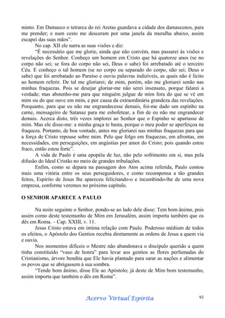 minto. Em Damasco o tetrarca do rei Aretas guardava a cidade dos damascenos, para
me prender; e num cesto me desceram por uma janela da muralha abaixo, assim
escapei das suas mãos”.
No cap. XII ele narra as suas visões e diz:
“É necessário que me glorie, ainda que não convém, mas passarei às visões e
revelações do Senhor. Conheço um homem em Cristo que há quatorze anos (se no
corpo não sei; se fora do corpo não sei, Deus o sabe) foi arrebatado até o terceiro
Céu. E conheço o tal homem (se no corpo ou separado do corpo, não sei; Deus o
sabe) que foi arrebatado ao Paraíso e ouviu palavras indizíveis, as quais não é lícito
ao homem referir. De tal me gloriarei; de mim, porém, não me gloriarei senão nas
minhas fraquezas. Pois se desejar gloriar-me não serei insensato, porque falarei a
verdade; mas abstenho-me para que ninguém julgue de mim fora do que se vê em
mim ou do que ouve em mim, e por causa da extraordinária grandeza das revelações.
Porquanto, para que eu não me engrandecesse demais, foi-me dado um espinho na
carne, mensageiro de Satanaz para me esbofetear, a fim de eu não me engrandecer
demais. Acerca disto, três vezes implorei ao Senhor que o Espinho se apartasse de
mim. Mas ele disse-me: a minha graça te basta, porque o meu poder se aperfeiçoa na
fraqueza. Portanto, de boa vontade, antes me gloriarei nas minhas fraquezas para que
a força de Cristo repouse sobre mim. Pelo que folgo em fraquezas, em afrontas, em
necessidades, em perseguições, em angústias por amor do Cristo; pois quando estou
fraco, então estou forte”.
A vida de Paulo é uma epopéia de luz, não pelo sofrimento em si, mas pela
difusão do Ideal Cristão no meio de grandes tribulações.
Enfim, como se depara na passagem dos Atos acima referida, Paulo contou
mais uma vitória entre os seus perseguidores, e como recompensa a tão grandes
feitos, Espírito de Jesus lhe apareceu felicitando-o e incumbindo-lhe de uma nova
empresa, conforme veremos no próximo capítulo.
O SENHOR APARECE A PAULO
Na noite seguinte o Senhor, pondo-se ao lado dele disse: Tem bom ânimo, pois
assim como deste testemunho de Mim em Jerusalém, assim importa também que os
dês em Roma. – Cap. XXIII, v. 11.
Jesus Cristo estava em íntima relação com Paulo. Poderoso médium de todos
os efeitos, o Apóstolo dos Gentios recebia diretamente as ordens de Jesus a quem via
e ouvia.
Nos momentos difíceis o Mestre não abandonava o discípulo querido a quem
tinha constituído “vaso de honra” para levar aos gentios as flores perfumadas do
Cristianismo, árvore bendita que Ele havia plantado para sarar as nações e alimentar
os povos que se abrigassem à sua sombra.
“Tende bom ânimo, disse Ele ao Apóstolo; já deste de Mim bom testemunho,
assim importa que também o dês em Roma”.

Espírita
Acervo Virtual Espírita

93

 