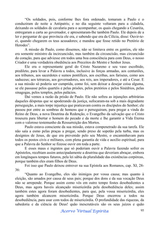 “Os soldados, pois, conforme lhes fora ordenado, tomaram a Paulo e o
conduziram de noite a Antipatris; e no dia seguinte voltaram para a cidadela,
deixando os soldados de cavalaria para o acompanhar, os quais chegando a Cesaréia,
entregaram a carta ao governador, e apresentaram-lhe também Paulo. Ele depois de a
ler e perguntar de que província ele era, e sabendo que era da Cilícia, disse: Ouvir-teei, quando chegarem os teus acusadores; e mandou que fosse retido no Pretório de
Herodes”.
A missão de Paulo, como dissemos, não se limitava entre os gentios, ele não
era somente ministro da incircuncisão, mas também da circuncisão, mas circuncisão
do coração, para que adviesse em todos uma boa consciência para com Deus, o nosso
Criador e uma verdadeira obediência aos Preceitos do Mestre e Senhor Jesus.
Ele era o representante geral do Cristo Nazareno e seu vaso escolhido,
predileto, para levar a Palavra a todos, inclusive às forças armadas, aos centuriões,
aos tribunos, aos sacerdotes e sumos pontífices, aos escribas, aos fariseus, como aos
saduceus; aos tetrarcas, aos governadores, aos reis, aos imperadores, e até a Cesar. E
a sua missão só poderia ser cumprida, como foi, sem deixar a desejar coisa alguma,
se ele passasse pelos quartéis e pelas prisões, pelos pretórios e pelos Sinédrios, pelas
sinagogas, pelos templos, pelos palácios.
Daí vemos a razão da prisão de Paulo. Ele não sofreu as injunções arbitrárias
daqueles déspotas que se apoderando da justiça, sufocaram-na sob a mais degradante
perseguição, a mais torpe injustiça que praticavam contra os discípulos do Senhor; ele
passou por entre as sombras de homens que o perseguiram, para pregar a vinda do
Reino de Deus, a nova Doutrina da Redenção, o Evangelho da salvação que o Cristo
trouxera para libertar o homem do pecado e da morte e lhe garantir a Vida Eterna
com o valoroso testemunho da Ressurreição dos Mortos.
Paulo estava consciente da sua missão, estava compenetrado da sua tarefa. Ele
não saía a esmo pelas praças a pregar, sendo preso de sopetão pela turba, mas os
desígnios de Jesus, de que era prevenido pelo seu Mestre, o encaminhavam para
todos os postos civis e militares, com plena garantia de vida e auxílio espiritual, para
que a Palavra do Senhor se fizesse ouvir em toda a parte.
E esses maus e ingratos que só poderiam ouvir a Palavra fazendo sofrer os
Apóstolos, recebiam assim antecipadamente a doutrina que deveriam abraçar, embora
em longínquos tempos futuros, pela lei sábia da pluralidade das existências corpóreas,
porque também eles eram filhos de Deus.
Foi isso que Paulo deixou entrever na sua Epístola aos Romanos, cap. XI, 2836:
“Quanto ao Evangelho, eles são inimigos por vossa causa; mas quanto à
eleição, são amados por causa de seus pais; porque dos dons e da sua vocação Deus
não se arrepende. Porque assim como vós em outro tempo fostes desobedientes a
Deus, mas agora haveis alcançado misericórdia pela desobediência deles; assim
também estes agora foram desobedientes, para que, pela vossa misericórdia, eles
agora também alcancem misericórdia. Porque Deus encerrou a todos na
desobediência, para usar com todos de misericórdia. Ó profundidade das riquezas, da
sabedoria e da ciência de Deus! quão inescrutáveis são os seus juízos e quão
Espírita
Acervo Virtual Espírita

95

 