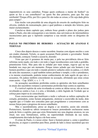 impenetráveis os seus caminhos. Porque quem conheceu a mente do Senhor? ou
quem se fez o seu conselheiro? ou quem lhe deu primeiro, para que lhe seja
retribuído? Porque d'Ele, por Ele e para Ele são todas as coisas; a Ele seja dada glória
para sempre”.
Este trecho vem precedido de uma alegoria do enxerto do zambujeiro feito na
oliveira, símbolo da reencarnação, para o qual pedimos a atenção dos leitores, para
maior esclarecimento.
Conclui-se deste capítulo que, embora fosse grande o plano dos judeus para
matar a Paulo, eles não conseguiram o seu intento, mas serviram-se de intermediários
inconscientes para que o Apóstolo cumprisse a sua missão entre os dirigentes do
povo.
PAULO NO PRETÓRIO DE HERODES – ACUSAÇÃO DE ANANIAS E
TERTULO
Cinco dias depois desceu o sumo sacerdote Ananias com alguns anciões e com
um orador chamado Tertulo, os quais acusaram Paulo perante o governador. Sendo
ele chamado, começou Tertulo a acusá-lo, dizendo:
Visto que por ti gozamos de muita paz, e pela tua providência têm-se feito
reformas nesta nação, em tudo e em todo o lugar reconhecemos com toda a gratidão,
potentíssimo Felix. Mas para não te enfadar por mais tempo, rogo-te que na tua
bondade nos ouça por um momento. Porque temos achado que este homem é um
homem pestífero e que em todo o mundo promove sedições entre os judeus, e é chefe
da seita dos nazarenos; o qual também tentou profanar o templo, e nós o prendemos,
e tu mesmo examinando, poderás tomar conhecimento de tudo aquilo de que nós o
acusamos. Os judeus também concordaram na acusação, afirmando que estas coisas
eram assim. – Cap. XXIV, v. v. 1 – 9.
As acusações sacerdotais proferidas contra os apóstolos são bem semelhantes
às atuais dos sacerdotes romanos e protestantes proferidas hoje contra os espíritas.
É o terrível espírito de seita revoltando-se contra as idéias novas, são as trevas
revoltando-se contra a Luz, é o erro, a falsidade, o dolo fugindo da Verdade que se
esforça para impor-se às consciências.
Esses escravocratas que inutilizam a razão e sufocam as nobres aspirações do
coração, pretendem, como faziam antigamente, eternizar a escravidão da razão, dote
sagrado que o Criador nos concedeu para que progridamos e concorramos com as
nossas forças para o progresso do nosso semelhante.
Mas o sacerdotalismo, preso ao dogma e ao mistério, assim não entende.
Pretenciosos, fazendo-se sábios tornaram-se loucos pretendendo enclausurar numa
jaula de ferro o espírito, para que creia firmemente nos seus dogmas arcaicos, no seu
ritual, nos seus formalismos, enfim, na superioridade ilimitada da sua razão,
completamente desviada da lógica e do bom senso.
O crime de Paulo, é o nosso crime: fazer o homem pensar e, como o paralítico
da piscina, se erguer e caminhar para Deus, pondo de lado a classe sacerdotal que nos
oprime.
Espírita
Acervo Virtual Espírita

96

 