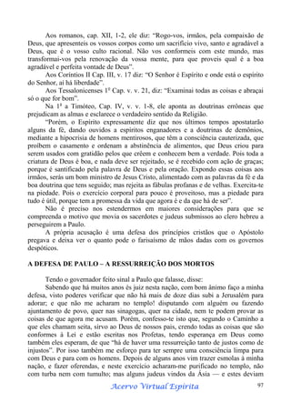 Aos romanos, cap. XII, 1-2, ele diz: “Rogo-vos, irmãos, pela compaixão de
Deus, que apresenteis os vossos corpos como um sacrifício vivo, santo e agradável a
Deus, que é o vosso culto racional. Não vos conformeis com este mundo, mas
transformai-vos pela renovação da vossa mente, para que proveis qual é a boa
agradável e perfeita vontade de Deus”.
Aos Coríntios II Cap. III, v. 17 diz: “O Senhor é Espírito e onde está o espírito
do Senhor, aí há liberdade”.
Aos Tessalonicenses 1o Cap. v. v. 21, diz: “Examinai todas as coisas e abraçai
só o que for bom”.
Na 1a a Timóteo, Cap. IV, v. v. 1-8, ele aponta as doutrinas errôneas que
prejudicam as almas e esclarece o verdadeiro sentido da Religião.
“Porém, o Espírito expressamente diz que nos últimos tempos apostatarão
alguns da fé, dando ouvidos a espíritos enganadores e a doutrinas de demônios,
mediante a hipocrisia de homens mentirosos, que têm a consciência cauterizada, que
proíbem o casamento e ordenam a abstinência de alimentos, que Deus criou para
serem usados com gratidão pelos que crêem e conhecem bem a verdade. Pois toda a
criatura de Deus é boa, e nada deve ser rejeitado, se é recebido com ação de graças;
porque é santificado pela palavra de Deus e pela oração. Expondo essas coisas aos
irmãos, serás um bom ministro de Jesus Cristo, alimentado com as palavras da fé e da
boa doutrina que tens seguido; mas rejeita as fábulas profanas e de velhas. Exercita-te
na piedade. Pois o exercício corporal para pouco é proveitoso, mas a piedade para
tudo é útil, porque tem a promessa da vida que agora é e da que há de ser”.
Não é preciso nos estendermos em maiores considerações para que se
compreenda o motivo que movia os sacerdotes e judeus submissos ao clero hebreu a
perseguirem a Paulo.
A própria acusação é uma defesa dos princípios cristãos que o Apóstolo
pregava e deixa ver o quanto pode o farisaísmo de mãos dadas com os governos
despóticos.
A DEFESA DE PAULO – A RESSURREIÇÃO DOS MORTOS
Tendo o governador feito sinal a Paulo que falasse, disse:
Sabendo que há muitos anos és juiz nesta nação, com bom ânimo faço a minha
defesa, visto poderes verificar que não há mais de doze dias subi a Jerusalém para
adorar; e que não me acharam no templo! disputando com alguém ou fazendo
ajuntamento de povo, quer nas sinagogas, quer na cidade, nem te podem provar as
coisas de que agora me acusam. Porém, confesso-te isto que, segundo o Caminho a
que eles chamam seita, sirvo ao Deus de nossos pais, crendo todas as coisas que são
conformes à Lei e estão escritas nos Profetas, tendo esperança em Deus como
também eles esperam, de que “há de haver uma ressurreição tanto de justos como de
injustos”. Por isso também me esforço para ter sempre uma consciência limpa para
com Deus e para com os homens. Depois de alguns anos vim trazer esmolas à minha
nação, e fazer oferendas, e neste exercício acharam-me purificado no templo, não
com turba nem com tumulto; mas alguns judeus vindos da Ásia — e estes deviam
Espírita
Acervo Virtual Espírita

97

 