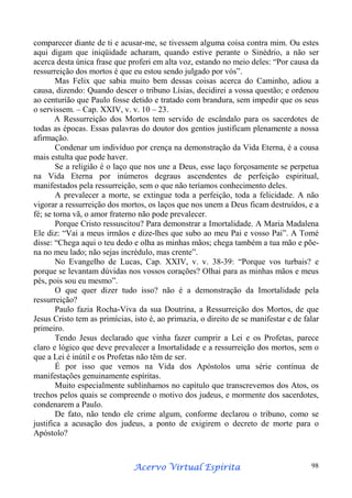 comparecer diante de ti e acusar-me, se tivessem alguma coisa contra mim. Ou estes
aqui digam que iniqüidade acharam, quando estive perante o Sinédrio, a não ser
acerca desta única frase que proferi em alta voz, estando no meio deles: “Por causa da
ressurreição dos mortos é que eu estou sendo julgado por vós”.
Mas Felix que sabia muito bem dessas coisas acerca do Caminho, adiou a
causa, dizendo: Quando descer o tribuno Lísias, decidirei a vossa questão; e ordenou
ao centurião que Paulo fosse detido e tratado com brandura, sem impedir que os seus
o servissem. – Cap. XXIV, v. v. 10 – 23.
A Ressurreição dos Mortos tem servido de escândalo para os sacerdotes de
todas as épocas. Essas palavras do doutor dos gentios justificam plenamente a nossa
afirmação.
Condenar um indivíduo por crença na demonstração da Vida Eterna, é a cousa
mais estulta que pode haver.
Se a religião é o laço que nos une a Deus, esse laço forçosamente se perpetua
na Vida Eterna por inúmeros degraus ascendentes de perfeição espiritual,
manifestados pela ressurreição, sem o que não teríamos conhecimento deles.
A prevalecer a morte, se extingue toda a perfeição, toda a felicidade. A não
vigorar a ressurreição dos mortos, os laços que nos unem a Deus ficam destruídos, e a
fé; se torna vã, o amor fraterno não pode prevalecer.
Porque Cristo ressuscitou? Para demonstrar a Imortalidade. A Maria Madalena
Ele diz: “Vai a meus irmãos e dize-lhes que subo ao meu Pai e vosso Pai”. A Tomé
disse: “Chega aqui o teu dedo e olha as minhas mãos; chega também a tua mão e põena no meu lado; não sejas incrédulo, mas crente”.
No Evangelho de Lucas, Cap. XXIV, v. v. 38-39: “Porque vos turbais? e
porque se levantam dúvidas nos vossos corações? Olhai para as minhas mãos e meus
pés, pois sou eu mesmo”.
O que quer dizer tudo isso? não é a demonstração da Imortalidade pela
ressurreição?
Paulo fazia Rocha-Viva da sua Doutrina, a Ressurreição dos Mortos, de que
Jesus Cristo tem as primícias, isto é, ao primazia, o direito de se manifestar e de falar
primeiro.
Tendo Jesus declarado que vinha fazer cumprir a Lei e os Profetas, parece
claro e lógico que deve prevalecer a Imortalidade e a ressurreição dos mortos, sem o
que a Lei é inútil e os Profetas não têm de ser.
É por isso que vemos na Vida dos Apóstolos uma série contínua de
manifestações genuinamente espíritas.
Muito especialmente sublinhamos no capítulo que transcrevemos dos Atos, os
trechos pelos quais se compreende o motivo dos judeus, e mormente dos sacerdotes,
condenarem a Paulo.
De fato, não tendo ele crime algum, conforme declarou o tribuno, como se
justifica a acusação dos judeus, a ponto de exigirem o decreto de morte para o
Apóstolo?

Espírita
Acervo Virtual Espírita

98

 